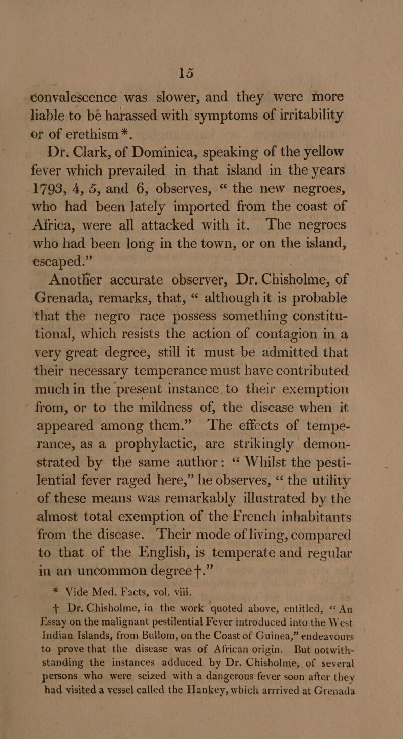 convalescence was slower, and they were more liable to bé harassed with symptoms of irritability or of erethism*. Dr. Clark, of Dominica, speaking of the yellow fever which prevailed in that island in the years 1793, 4, 5, and 6, observes, “ the new negroes, who had been lately imported from the coast of Africa, were all attacked with it. The negroes who had been long in the town, or on the island, escaped.” Another accurate observer, Dr. Orroice of Grenada, remarks, that, “ although it is probable that the negro race possess something constitu- tional, which resists the action of contagion in a very great degree, still it must be admitted that their necessary temperance must have contributed. much in the present instance to their exemption from, or to the mildness of, the disease when it appeared among them.” ‘The effects of tempe- rance, as a prophylactic, are strikingly demon- strated by the same author: “ Whilst the pesti- lential fever raged here,” he observes, “ the utility of these means was remarkably illustrated by the almost total exemption of the French inhabitants from the disease. Their mode of living, compared to that of the English, is temperate and regular in an uncommon degree +.” * Vide Med. Facts, vol. viii. + Dr. Chisholme, in the work quoted above, entitled, &lt;* An Essay on the malignant pestilential Fever introduced into the West Indian Islands, from Bullom, on the Coast of Guinea,” endeavours to prove that the disease was of African origin. But notwith- standing the instances adduced by Dr. Chisholme, of several persons who were seized with a dangerous fever soon after they had visited a vessel called the Hankey, which arrrived at Grenada