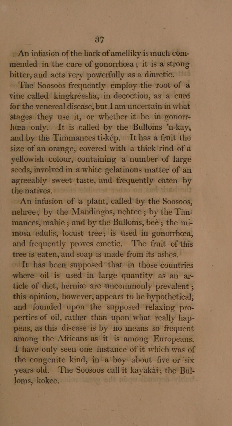 , An infusion of the bark of amelliky is much com- mended in the cure of gonorrheea ; it is a strong bitter, and acts very powerfully as a diuretic. » The’ Soosoos frequently employ the root of a vine called kingkréesha, in decoction, as a cure for the venereal disease, but I am uncertain in what stages they use it, or whether it be in gonorr- hea only. It is called by the Bulloms ’n-kay, and by the Timmanees ti-kép. It has a fruit the size of an orange, covered with a thick rind of a yellowish colour, containing a number of large seeds, involved in a white gelatinous matter of an agreeably sweet taste, and wena 9 eaten n by the natives. ‘An infusion of a plant, called by the Soosoos, litieted by the Mandingos, nehtee ; by the Tim: manees, mabie ; and by the Bulloms, ay the mi- mosa edulis, locust tree; is used in gala cries and frequently proves emetic. The fruit of this tree is eaten, and soap is made from its ashes. It has been supposed that in those countries where oil is used in large quantity as an ar- ticle of diet, hernize are uncommonly prevalent ; this opinion, however, appears to be hypothetical, and founded upon’ the supposed relaxing pro- perties of oil, rather than upon what really hap- pens, as this disease is by no means so frequent among the Africans as it is among Europeans. I have only seen one instance of it which was of the congenite kind, in’a boy about five or ‘six years old. The Soosoos call it kayakai; the Bul- loms, kokee.