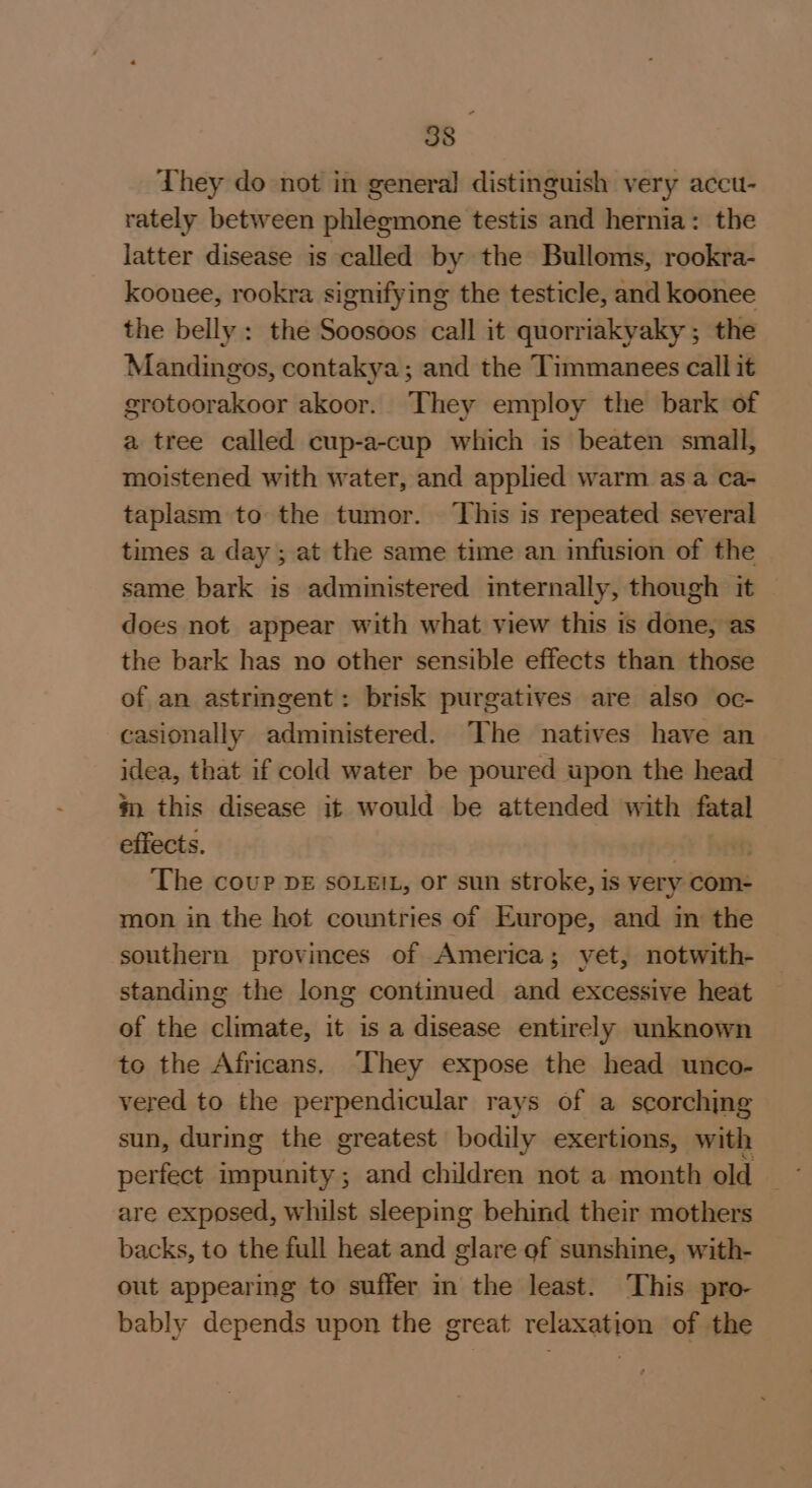 They do not in general distinguish very accu- rately between phlegmone testis and hernia: the latter disease is called by the Bulloms, rookra- koonee, rookra signifying the testicle, and koonee the belly : the Soosoos call it quorriakyaky ; the Mandingos, contakya; and the Timmanees call it grotoorakoor akoor. They employ the bark of a tree called cup-a-cup which is beaten small, moistened with water, and applied warm as a ca- taplasm to the tumor. ‘This is repeated several times a day ; at the same time an infusion of the same bark is administered internally, though it does not appear with what view this is done, as the bark has no other sensible effects than those of an astringent: brisk purgatives are also oc- casionally administered. The natives have an idea, that if cold water be poured upon the head m this disease it would be attended with fatal effects. | | The coup DE soLe!L, or sun stroke, is very com- mon in the hot countries of Europe, and in the southern provinces of America; yet, notwith- standing the long continued and excessive heat of the climate, it is a disease entirely unknown to the Africans. ‘They expose the head unco- vered to the perpendicular rays of a scorching sun, during the greatest bodily exertions, with perfect impunity; and children not a month old” are exposed, whilst sleeping behind their mothers backs, to the full heat and glare of sunshine, with- out appearing to suffer in the least. This pro- bably depends upon the great relaxation of the