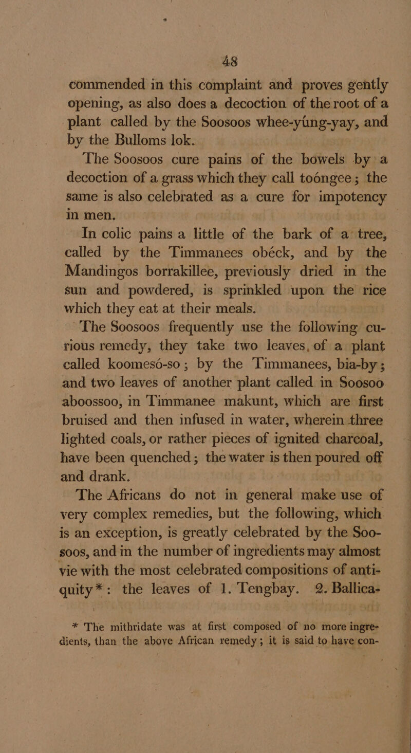 commended in this complaint and proves gently opening, as also does a decoction of the root of a plant called by the Soosoos whee-ying-yay, and by the Bulloms lok. The Soosoos cure pains of the bowels by a decoction of a grass which they call todngee; the same is also celebrated as a cure for sai Soke in men, In colic pains a little of the bark of a: tree, called by the Timmanees obéck, and by the Mandingos borrakillee, previously dried in the sun and powdered, is sprinkled upon the rice which they eat at their meals. ny The Soosoos frequently use the following cu- rious remedy, they take two leaves, of a plant called koomesé-so; by the ‘Timmanees, bia-by ; and two leaves of another plant called in Soosoo aboossoo, in Timmanee makunt, which are first. bruised and then infused in water, wherein three lighted coals, or rather pieces of ignited charcoal, have been quenched ; the water is then poured off and drank. | The Africans do not in general make use of very complex remedies, but the following, which is an exception, is greatly celebrated by the Soo- soos, and in the number of ingredients may almost vie with the most celebrated compositions of anti- quity*: the leaves of 1. Tengbay. 2. Ballica- * The mithridate was at first composed of no more ingre- dients, than the above African remedy; it is said to have con-