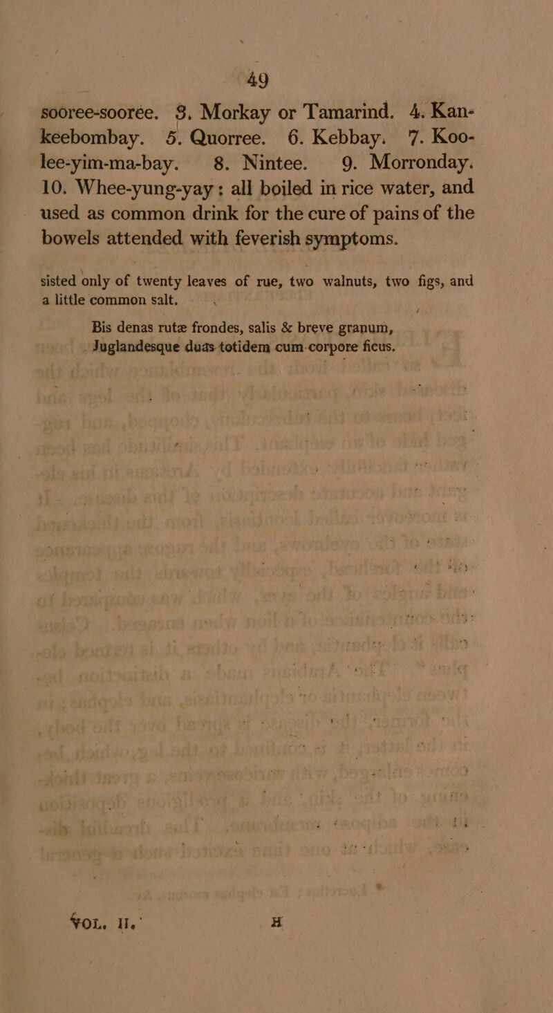 sooree-soorée. 9, Morkay or Tamarind. 4. Kan- keebombay. 5. Quorree. 6. Kebbay. '7. Koo- lee-yim-ma-bay. 8. Nintee. 9. Morronday. 10. Whee-yung-yay : all boiled in rice water, and used as common drink for the cure of pains of the bowels attended with feverish symptoms. sisted only of twenty leaves of rue, two walnuts, two figs, and a little common salt. Bis denas rute frondes, salis &amp; breve granum, . Juglandesque duas- totidem cum.corpore ficus. FOL. Il.’ H