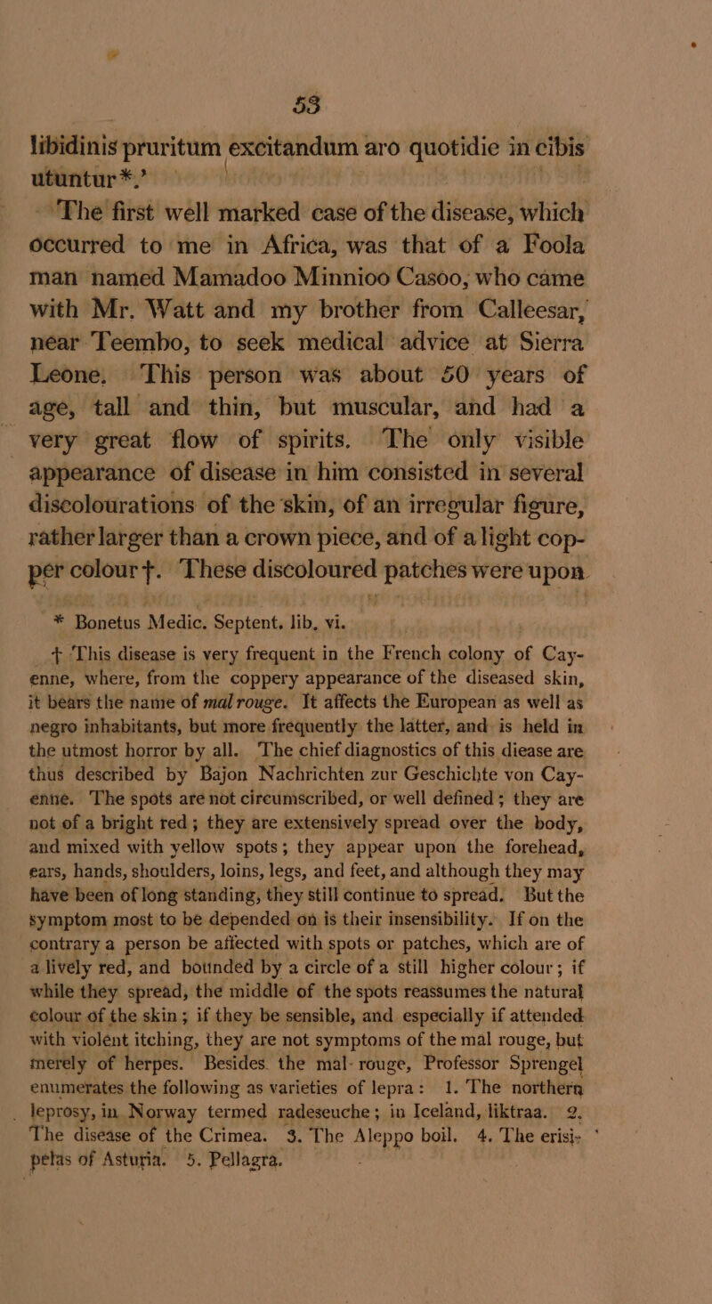 libidinis pruritum excitandum : aro quotidie i in cibis utuntur *,’ ‘The first well marked case of the disease, itive occurred to me in Africa, was that of a Foola man named Mamadoo Minnioo Casoo, who came with Mr, Watt and my brother from Calleesar, near Teembo, to seek medical advice at Sierra Leone. This person was about 50 years of age, tall and thin, but muscular, and had a very great flow of spirits. The only visible - appearance of disease in him consisted in several discolourations of the ‘skin, of an irregular figure, rather larger than a crown piece, and of alight cop- per colour +. ‘These discoloured patches were upon = Boned: MEE oanaee lib, vi. + This disease is very frequent in the sees colony of Cay- enne, where, from the coppery appearance of the diseased skin, it bears the name of mal rouge. It affects the European as well as negro inhabitants, but more frequently the latter, and. is held in the utmost horror by all. The chief diagnostics of this diease are thus described by Bajon Nachrichten zur Geschichte von Cay- enne. The spots are not circumscribed, or well defined ; they are not of a bright red; they are extensively spread over the body, and mixed with yellow spots; they appear upon the forehead, ears, hands, shoulders, loins, legs, and feet, and although they may have been of long standing, they still continue to spread. But the symptom most to be depended on is their insensibility.. If on the contrary a person be affected with spots or patches, which are of a lively red, and bounded by a circle of a still higher colour ; if while they spread, the middle of the spots reassumes the risteteay colour of the skin; if they be sensible, and especially if attended with violent itching, they are not symptoms of the mal rouge, but merely of herpes. Besides. the mal- rouge, Professor Sprengel enumerates the following as varieties of lepra: 1. The northera ; leprosy, i in Norway termed radeseuche ; in Iceland, liktraa. a} The disease of the Crimea. = The Aleppo boil. 4. The erisi- * pelas of Asturia. 5. Pellagra.