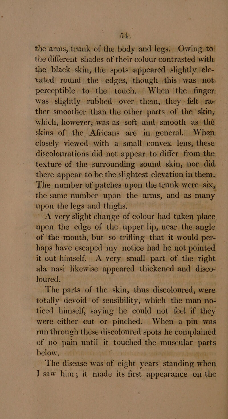 the arms, trunk of the body and legs: Owing to’ the different shades of their colour eblieragted with the black skin, the spots appeared slightly ele- vated round the edges, though this; was not, — perceptible to the touch, When the. finger. was slightly rubbed over them, they» felt. ra ther smoother than the other parts of the skin, which, however; was as soft and smooth as thé skins of the Africans are in general. When closely viewed with a small convex lens, these discolourations did not appear to differ from the there appear to be the slightest elevation in them. The number of patches upon the trunk were six, the same number upon the arms, and as many upon the legs and thighs. 2 A very slight aHoifed of colour had taken place, upon the edge of the upper lip, near the angle of the mouth, but so trifling that it would per- haps have escaped my notice had he not pointed it out himself. A very small part of the right ala nasi likewise appeared thickened and disco- loured. | é The parts of the skin, thus discoloured, were totally devoid of sensibility, which the man no- ticed himself, saying he could not feel if they were either eut or pinched. When a pin was run through these discoloured spots he complaimed of no pain until it eeched the muscular parts below. pemas t° The disease was of eight years d cenit aitied Tsaw him; it made its first appearance on the