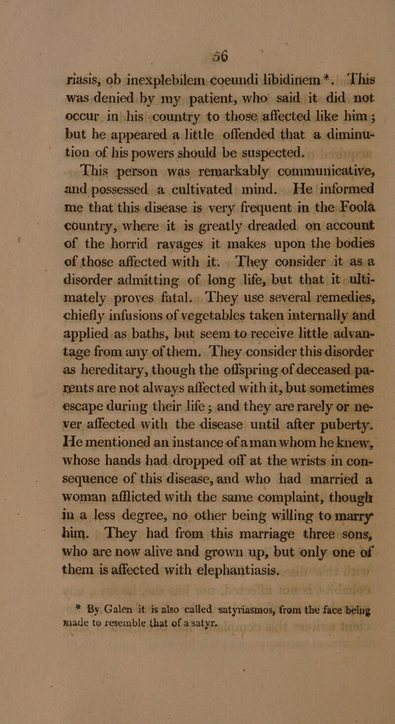 50 . riasis, ob inexplebilem. coeundi libidinem*. ‘This was denied by my patient, who said. it did not occur, in his -country to those affected like him ; but he appeared a little offended that a diminu- tion of his powers should be suspected. This person was remarkably communicative, and possessed a cultivated. mind. He informed me that this disease is very frequent in the Foola country, where it is greatly dreaded on account of the horrid ravages it makes upon the bodies of those affected with it. They consider it asa disorder admitting of long life, but that it. ulti- mately proves fatal..They use several remedies, chiefly infusions of vegetables taken internally and applied as baths, but seem to receive little advan- tage from any of them. They consider this disorder as hereditary, though the offspring of deceased pa- rents are not always affected with it, but sometimes escape during their life ; and they are rarely or ne- ver affected with the disease until after puberty. He mentioned an instance of aman whom he knew, whose hands had dropped off at the wrists in con- sequence of this disease,and who had married a woman afflicted with the same complaint, though in a less degree, no other being willing to marry him. They had from this marriage three sons, who are now alive and grown up, but only one ta | them is affected with elephantiasis. ; * By Galen it is also called satyriasmos, from the face ‘belg | made to resemble that of a satyr.