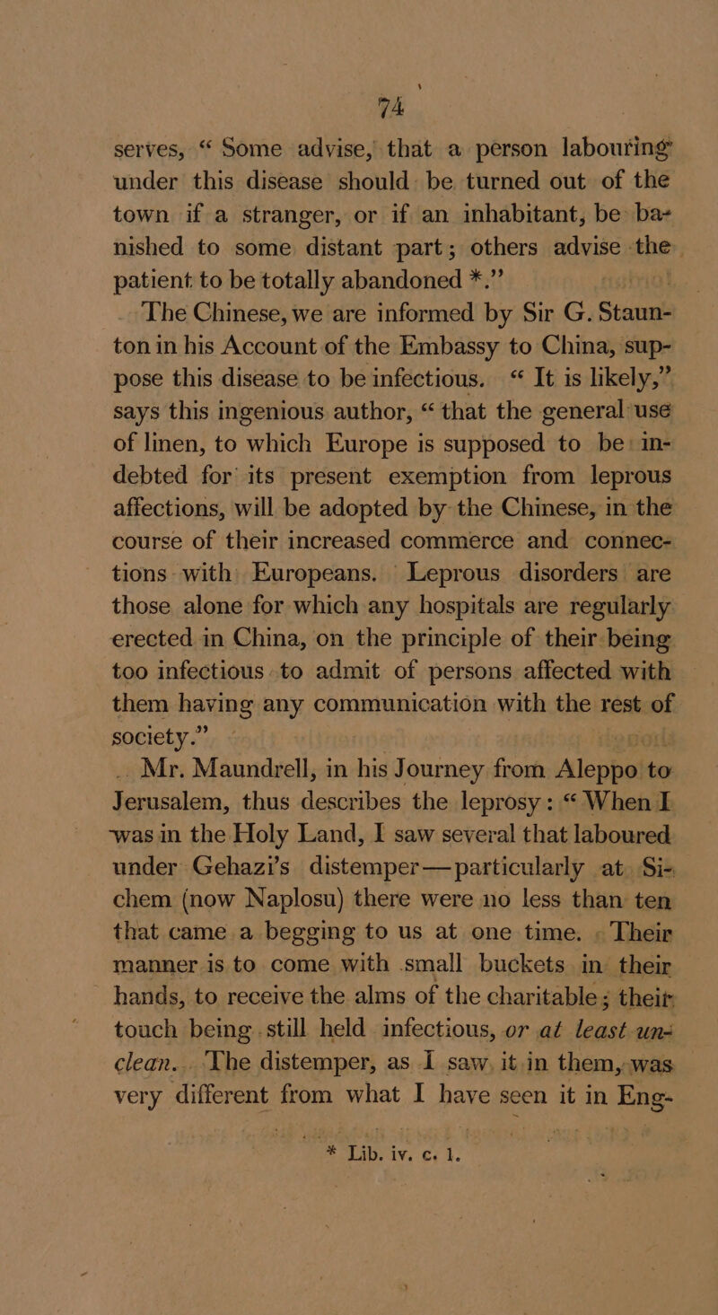 serves, “ Some advise, that a person labouring under this disease should be turned out of the town if a stranger, or if an inhabitant, be ba- nished to some distant part; others advise - ther, patient to be totally abandoned *.”’ The Chinese, we are informed by Sir G. Steam ton in his Account of the Embassy to China, sup- pose this disease to be infectious. “ It is likely,” says this ingenious author, “ that the general use of linen, to which Europe is supposed to be: in- debted for its present exemption from leprous affections, will be adopted by the Chinese, in the course of their increased commerce and connec- tions with Europeans. Leprous disorders are those alone for which any hospitals are regularly erected in China, on the principle of their being too infectious. to admit of persons affected with them PRIDE any communication with the rest of society.” _ Mr. Maundrell, in his Journey from a lcanee to Jerusalem, thus describes the leprosy: “ When I ‘was in the Holy Land, I saw several that laboured under Gehazi’s distemper— particularly at. Si- chem (now Naplosu) there were no less than ten that came a begging to us at one time. © Their manner is to come with small buckets in their hands, to receive the alms of the charitable; theit touch being. still held infectious, or at aides clean... The distemper, as I saw, it.in them,-was very different from what I have seen it in Eng- TAG iv. cf 1.