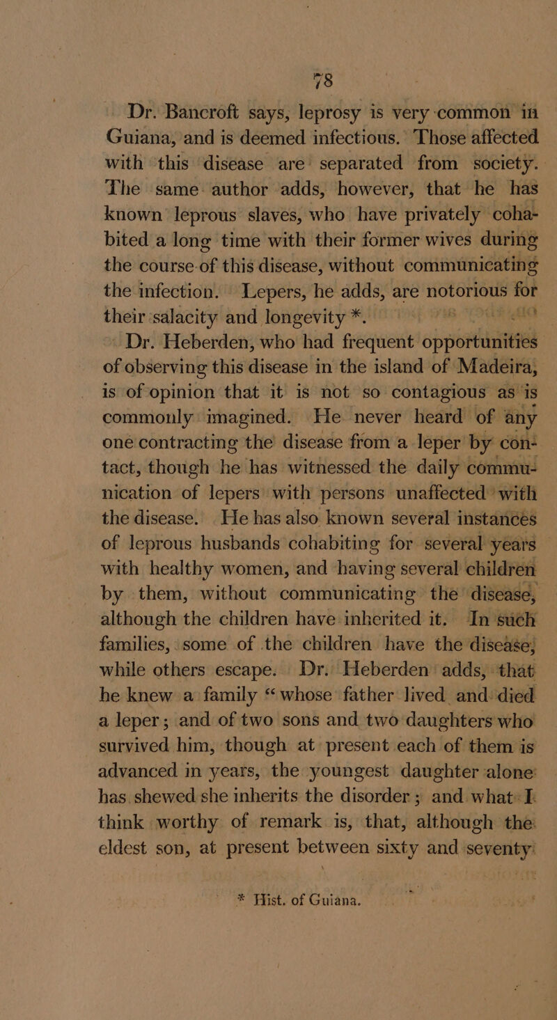 Dr. Bancroft says, leprosy is very-common in Guiana, and is deemed infectious. Those affected with ‘this disease are separated from society. The same: author adds, however, that he has known leprous slaves, who have privately coha- bited a long time with their former wives during the course-of this disease, without communicating the infection. Lepers, he adds, are notorious for their ‘salacity and longevity *. Rint ~ Dr. Heberden, who had frequent operas of observing this disease in the island of Madeira, is of opinion that it is not so contagious as’ is commonly imagined. He never heard of any oné contracting the’ disease from a leper by con- tact, though he has witnessed the daily commu- nication of lepers with persons unaffected’ with the disease. He has also known several instances of leprous husbands cohabiting for several years — with healthy women, and having several children by them, without communicating the disease, although the children have inherited it. In such families, some of the children have the disease; while others escape. Dr. Heberden adds, that he knew a family “whose father lived and: died a leper; and of two sons and two daughters who survived him, though at present each of them is advanced in years, the youngest daughter alone: has. shewed she inherits the disorder ; and what: I. think worthy of remark is, that, although the: eldest son, at present between sixty and seventy: * Fist. of Guiana.