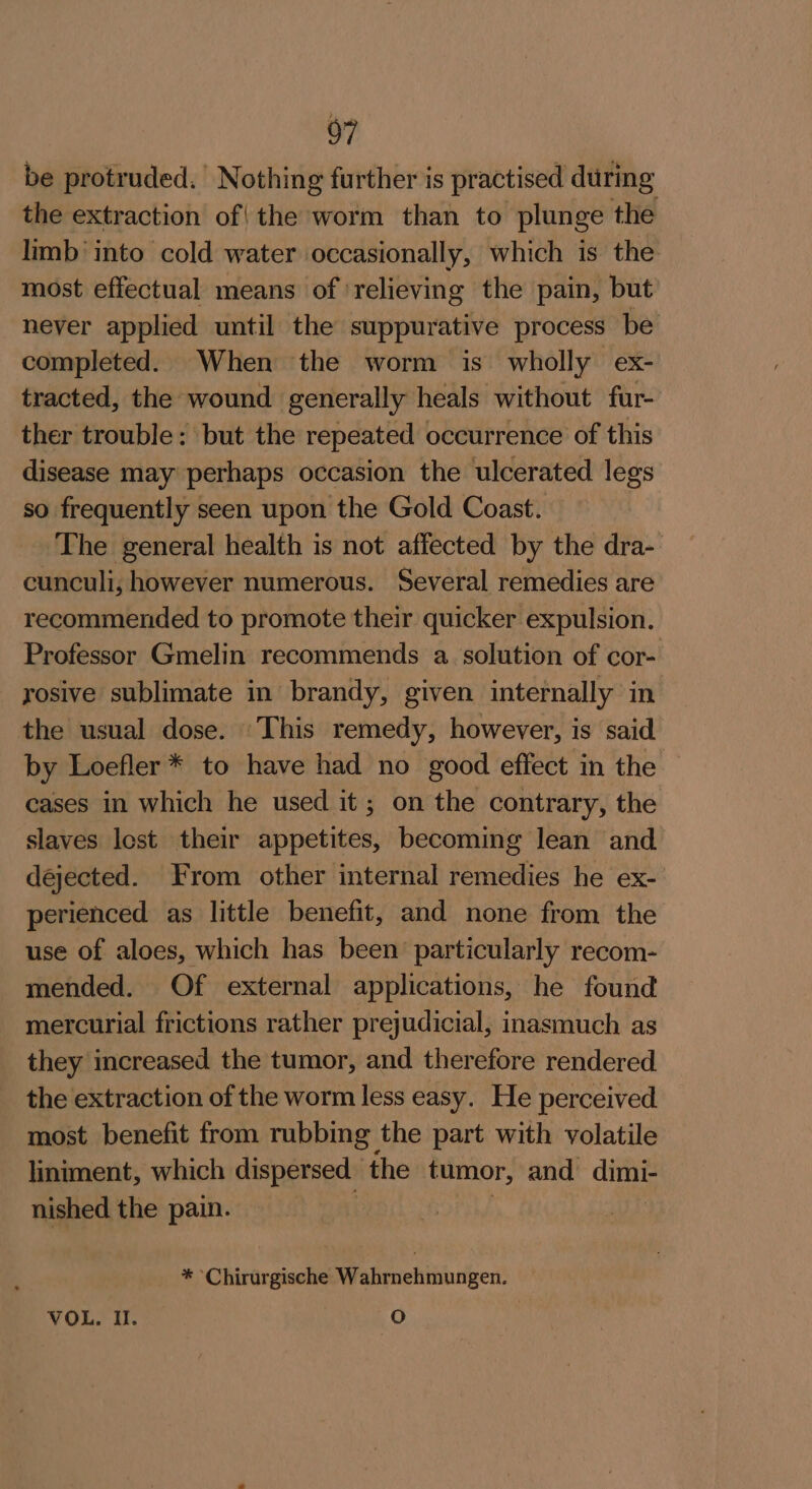 be protruded.’ Nothing further is practised during the extraction of| the worm than to plunge the limb’ into cold water occasionally, which is the most effectual means of relieving the pain, but never applied until the suppurative process be completed. When the worm is wholly ex- tracted, the wound generally heals without fur- ther trouble: but the repeated occurrence of this disease may perhaps occasion the ulcerated legs so frequently seen upon the Gold Coast. The general health is not affected by the dra- cunculi, however numerous. Several remedies are recommended to promote their quicker expulsion. Professor Gmelin recommends a. solution of cor- rosive sublimate in brandy, given internally in the usual dose. This remedy, however, is said by Loefler* to have had no good effect in the cases in which he used it; on the contrary, the slaves lost their appetites, becoming lean and dejected. From other internal remedies he ex- perienced as little benefit, and none from the use of aloes, which has been particularly recom- mended. Of external applications, he found mercurial frictions rather prejudicial, inasmuch as they increased the tumor, and therefore rendered the extraction of the worm less easy. He perceived most benefit from rubbing the part with volatile liniment, which dispersed the tumor, and dimi- nished the pain. . ; * Chirurgische Wahrnehmungen. VOL, Il. O