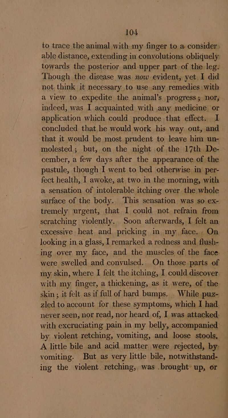 to trace the animal with my finger to a consider) able distance, extending in conyolutions obliquely towards the posterior and upper part of the leg. Though the disease was now evident, yet. I did not, think it necessary: to use any remedies: with a view to expedite the animal’s progress; nor, indeed, was I acquainted with ,any medicine or application which could produce -that effect. 1 concluded that.he would work his way. out, and that it would be most prudent to leave him un- molested ; but, on the night of the 17th De- cember, a few days after the appearance of the pustule, though I went to bed otherwise in per- fect health, I awoke, at two in the morning, with a sensation of intolerable itching over the whole surface of the body. ‘This sensation was so ex- tremely urgent, that I could not. refrain from scratching violently. Soon afterwards, I felt an excessive heat. and pricking in my face. , On looking in a glass, [ remarked a redness and flush- ing over my face, and the muscles of the face were swelled and convulsed. On those parts of my skin, where I felt the itching, I could discover with my finger, a thickening, as it were, of the skin ; it felt as if full of hard bumps. While puz- zled to account for these symptoms, which I had. never seen, nor read, nor heard of, I was attacked- with excruciating pain in my belly, accompanied by violent retching, vomiting, and loose stools, A little bile and acid matter were rejected, by: vomiting. But as very little bile, notwithstand- ing the violent i was .brought* up, or