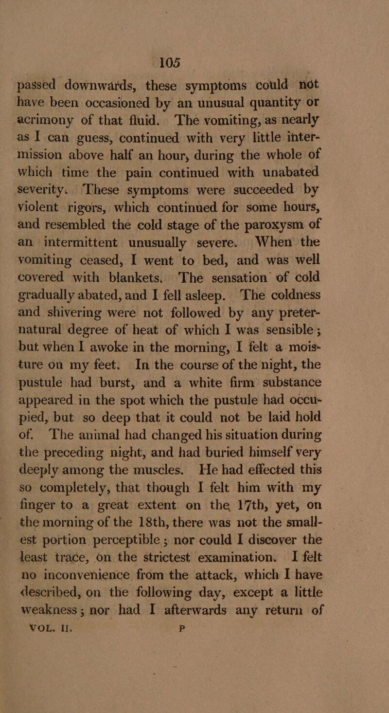 passed downwards, these symptoms could not have been occasioned by an unusual quantity or acrimony of that fluid. The vomiting, as nearly as I can guess, continued with very little inter- mission above half an hour, during the whole of which time the pain continued with unabated severity. These symptoms were succeeded by violent rigors, which continued for some hours, and resembled the cold stage of the paroxysm of an intermittent unusually severe. When the vomiting ceased, I went to bed, and was well covered with blankets. The sensation’ of cold gradually abated, and I fell asleep. ‘The coldness and shivering were not followed by any preter- natural degree of heat of which I was sensible ; but when I awoke in the morning, I felt a mois- ture on my feet. In the course of the night, the pustule had burst, and a white firm substance appeared in the spot which the pustule had occu- pied, but so deep that it could not be laid hold of. The animal had changed his situation during the preceding night, and had buried himself very deeply among the muscles. He had effected this so completely, that though I felt him with my finger to a great extent on the 17th, yet, on the morning of the 18th, there was net the small- est portion perceptible ; nor could I discover the least trace, on the strictest examination. I felt no inconvenience from the attack, which I have described, on the following day, except a little weakness; nor had I afterwards any return of VOL. I. P