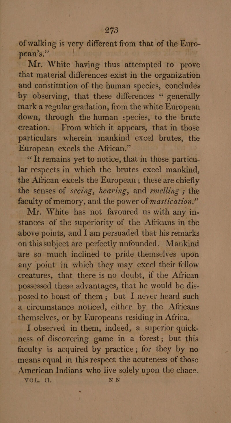 of walking is very different from that of the Euro- pean’s.” | Mr. White having thus attempted to prove that material differences exist in the organization and constitution of the human species, concludes by observing, that these differences “ generally mark a regular gradation, from the white European down, through the human species, to the brute creation. From which it appears, that in those particulars wherein mankind excel brutes, the ‘European excels the African.” “It remains yet to notice, that in those particu- lar respects in which the brutes excel mankind, the African excels the European ; these are chiefly the senses of seeing, hearing, and smelling ; the - faculty of memory, and the power of mastication.” Mr. White has not favoured us with any in- stances of the superiority of the Africans in the above points, and I am persuaded that his remarks on this subject are perfectly unfounded. Mankind are so much inclined to pride themselves upon any point in which they may excel their fellow creatures, that there is no doubt, if the African ‘possessed these advantages, that he would be dis- _ posed to boast of them; but I never heard such a circumstance noticed, either by the Africans _ themselves, or by Europeans residing in Africa. I observed in them, indeed, a superior quick- ness of discovering game in a forest; but this faculty is acquired by practice; for they by no _ means equal in this respect the acuteness of those American Indians who live solely upon the chace. VOL, I. NN
