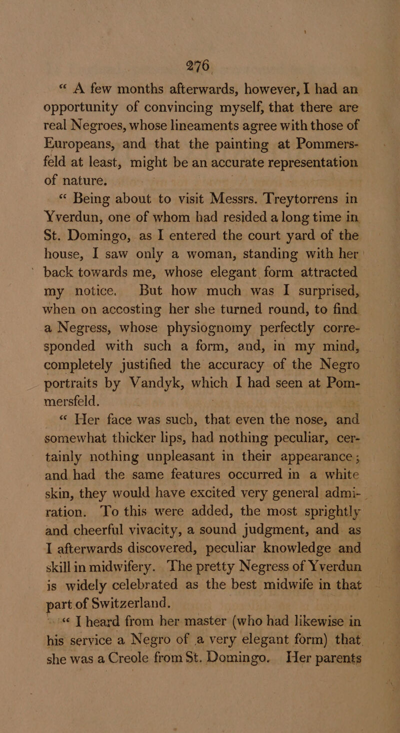 « A few months afterwards, however, I had an opportunity of convincing myself, that there are real Negroes, whose lineaments agree with those of Europeans, and that the painting at Pommers- feld at least, might be an accurate representation of nature. : “ Being about to visit Messrs. Treytorrens in Yverdun, one of whom had resided a long time in St. Domingo, as I entered the court yard of the house, I saw only a woman, standing with her | ’ back towards me, whose elegant form attracted my notice. But how much was I surprised, when on accosting her she turned round, to find a Negress, whose physiognomy perfectly corre- sponded with such a form, and, in my mind, completely justified the accuracy of the Negro portraits by Wandyk, which I had seen at Pom- mersfeld. _ © Her face was such, that even the nose, ane somewhat thicker lips, had nothing peculiar, cer- tainly nothing unpleasant in their appearance ; and had the same features occurred in a white skin, they would have excited very general admi-_ ration. To this were added, the most sprightly and cheerful vivacity, a sound judgment, and as I afterwards discovered, peculiar knowledge and skill in midwifery. The pretty Negress of Yverdun is widely celebrated as the best midwife in that per of Switzerland. “ [heard from her master (who had likewise in his service a Negro of a very elegant form) that. she was a Creole from St. Domingo. Her parents