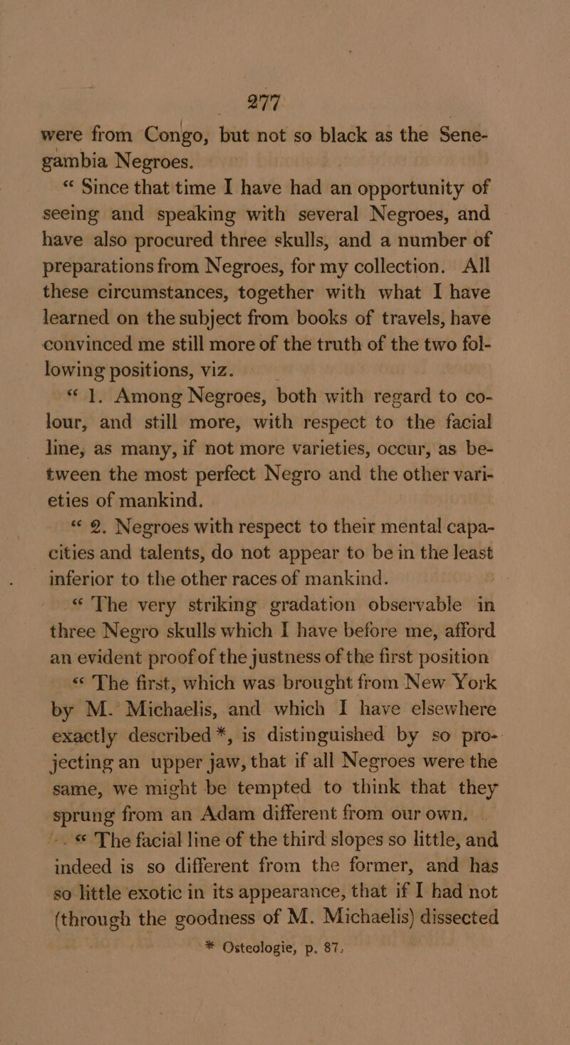 aa 7 were from Congo, but not so black as the Sene- gambia Negroes. “ Since that time I have had an opportunity of seeing and speaking with several Negroes, and have also procured three skulls, and a number of preparations from Negroes, for my collection. All these circumstances, together with what I have learned on the subject from books of travels, have convinced me still more of the truth of the two fol- lowing positions, viz. ~ 1, Among Negroes, both with regard to co- lour, and still more, with respect to the facial line, as many, if not more varieties, occur, as be- tween the most perfect Negro and the other vari- eties of mankind. «« 9, Negroes with respect to their mental capa- cities and talents, do not appear to be in the least — inferior to the other races of mankind. “The very striking gradation observable in three Negro skulls which I have before me, afford an evident proof of the justness of the first position «© The first, which was brought from New York by M. Michaelis, and which I have elsewhere exactly described *, is distinguished by so pro- jecting an upper jaw, that if all Negroes were the same, we might be tempted to think that they sprung from an Adam different from our own, — -. © The facial line of the third slopes so little, and indeed is so different from the former, and has so little exotic in its appearance, that if I had not (through the goodness of M. Michaelis) dissected * Osteologie, p. 87;