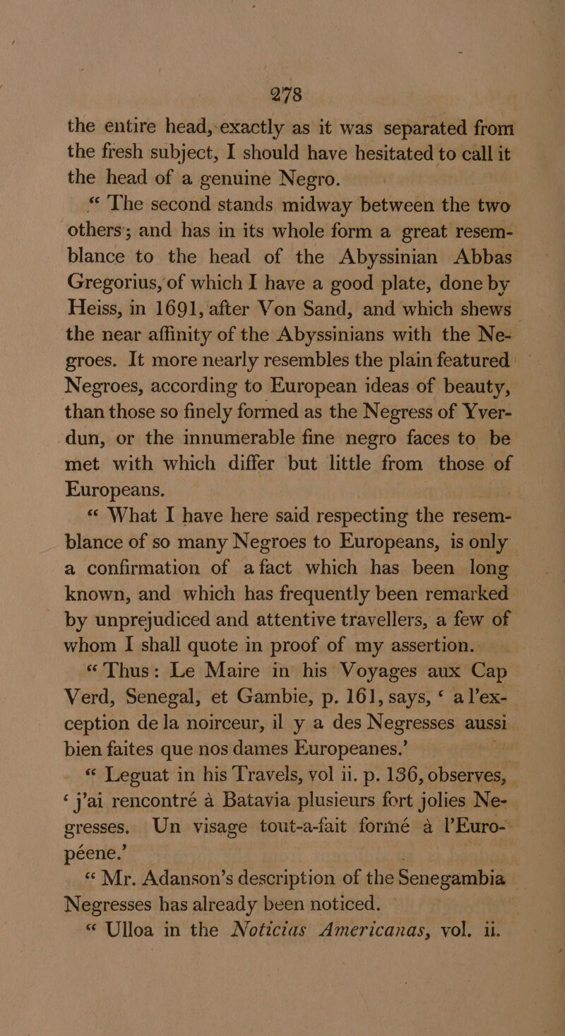 the entire head,-exactly as it was separated from the fresh subject, I should have hesitated to call it the head of a genuine Negro. « ‘The second stands midway between the two others; and has in its whole form a great resem- blance to the head of the Abyssinian Abbas Gregorius, of which I have a good plate, done by Heiss, in 1691, after Von Sand, and which shews the near affinity of the Abyssinians with the Ne- groes. It more nearly resembles the plain featured Negroes, according to European ideas of beauty, than those so finely formed as the Negress of Yver- dun, or the innumerable fine negro faces to be met with which differ but little from those of Europeans. « What I have here said respecting the resem- blance of so many Negroes to Europeans, is only a confirmation of afact which has been long known, and which has frequently been remarked by unprejudiced and attentive travellers, a few of whom I shall quote in proof of my assertion. «Thus: Le Maire in his Voyages aux Cap Verd, Senegal, et Gambie, p. 161, says, ‘ al’ex- ception de la noirceur, il y a des Negresses aussi bien faites que nos dames Europeanes.’ | « Leouat in his Travels, vol 11. p. 136, specie ‘jai rencontré a Batavia plusieurs fort jolies Ne- pease Un visage tout-a-fait formé a lEuro-. péene.’ «“ Mr. Adanson’s description of the Senegambia Negresses has already been noticed. ~ “ Ulloa in the Noticias Americanas, vol. ii