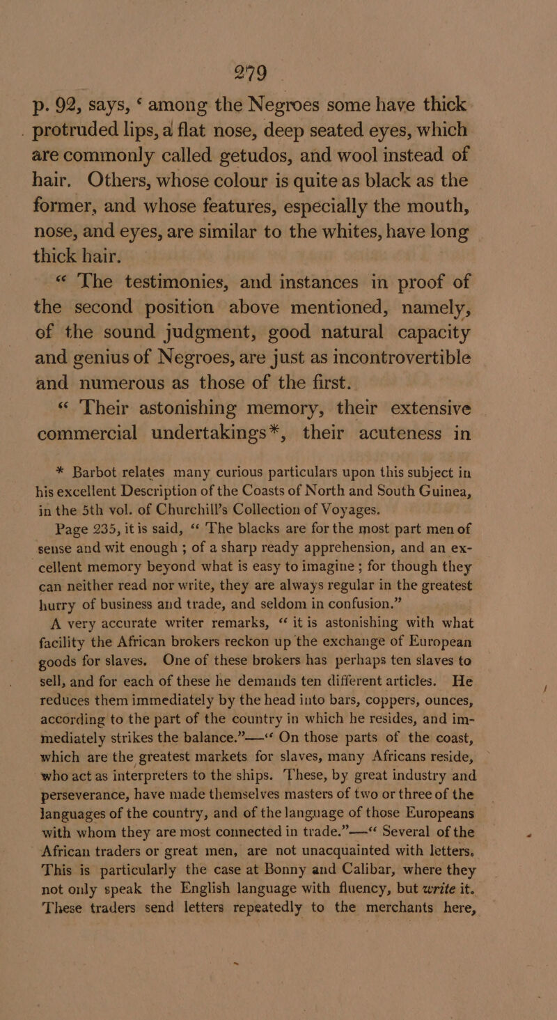 p. 92, says, ‘ among the Negroes some have thick _ protruded lips, a flat nose, deep seated eyes, which are commonly called getudos, and wool instead of hair. Others, whose colour is quite as black as the former, and whose features, especially the mouth, nose, and eyes, are similar to the whites, have long thick hair. « The testimonies, and instances in proof of the second position above mentioned, namely, of the sound judgment, good natural capacity and genius of Negroes, are just as incontrovertible and numerous as those of the first. “ ‘Their astonishing memory, their extensive commercial undertakings*, their acuteness in * Barbot relates many curious particulars upon this subject in his excellent Description of the Coasts of North and South Guinea, in the 5th vol. of Churchill’s Collection of Voyages. Page 235, itis said, ‘* The blacks are for the most part men of sense and wit enough ; of a sharp ready apprehension, and an ex- cellent memory beyond what is easy to imagine ; for though they can neither read nor write, they are always regular in the greatest hurry of business and trade, and seldom in confusion.” A very accurate writer remarks, “ it is astonishing with what facility the African brokers reckon up the exchange of European goods for slaves. One of these brokers has perhaps ten slaves to sell, and for each of these he demands ten different articles. He reduces them immediately by the head into bars, coppers, ounces, according to the part of the country in which he resides, and im- mediately strikes the balance.”——“‘ On those parts of the coast, which are the greatest markets for slaves, many Africans reside, who act as interpreters to the ships. These, by great industry and perseverance, have made themselves masters of two or three of the languages of the country, and of the language of those Europeans with whom they are most connected in trade.”——“ Several of the African traders or great men, are not unacquainted with letters. This is particularly the case at Bonny and Calibar, where they not only speak the English language with fluency, but write it. These traders send letters repeatedly to the merchants here,