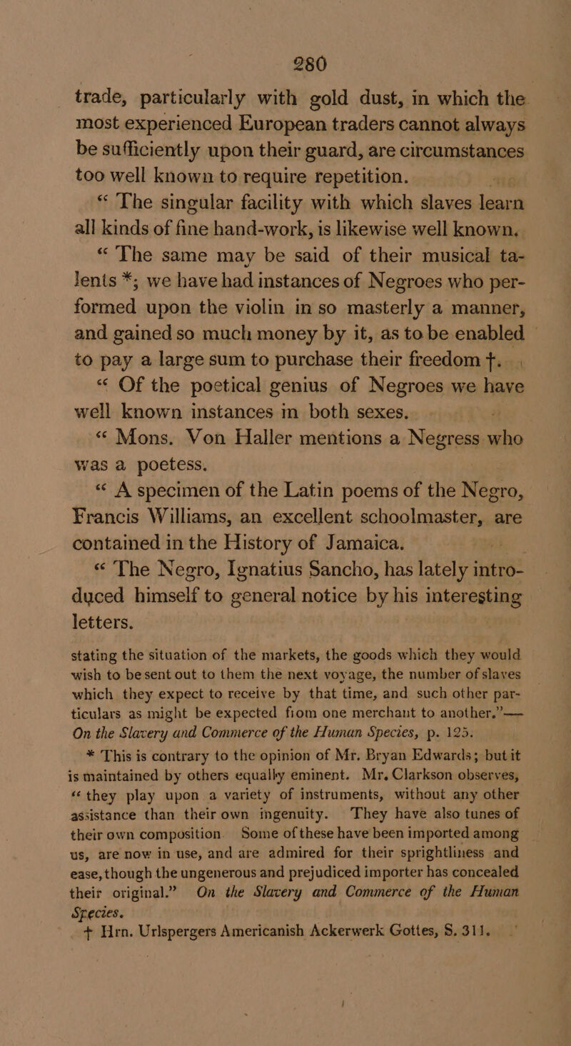 trade, particularly with gold dust, in which the most experienced European traders cannot always be sufficiently upon their guard, are circumstances too well known to require repetition. * The singular facility with which slaves leona all kinds of fine hand-work, is likewise well known. “The same may be said of their musical ta- Jents *; we have had instances of Negroes who per- formed upon the violin in so masterly a manner, and gained so much money by it, as to be enabled to pay a large sum to purchase their freedom f. « Of the poetical genius of Negroes we have well known instances m both sexes. . “ Mons. Von Haller mentions a Negress who was a poetess. « A specimen of the Latin poems of the Negro, Francis Williams, an excellent Os ae are contained in the History of Jamaica. a « The Negro, Ignatius Sancho, has lately intro- duced hicivell to general notice by his interesting letters. stating the situation of the markets, the goods which they would wish to besent out to them the next voyage, the number of slaves which they expect to receive by that time, and such other par- ticulars as might be expected fiom one merchant to another,”— On the Slavery and Commerce of the Human Species, p. 123. * This is contrary to the opinion of Mr. Bryan Edwards; but it is maintained by others equally eminent. Mr, Clarkson observes, ‘‘they play upon a variety of instruments, without any other assistance than theirown ingenuity. They have also tunes of their own composition. Some ofthese have been imported among us, are now in use, and are admired for their sprightliness and ease, though the ungenerous and prejudiced importer has concealed their original.” On the Slavery and Commerce of the Human Species. + Hrn. Urlspergers Americanish Ackerwerk Gottes, S. 311.