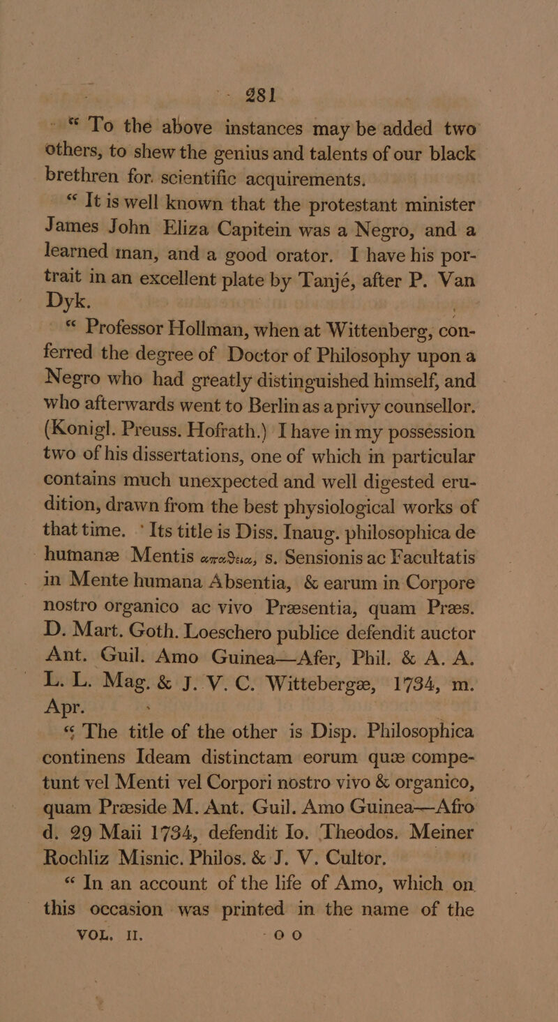 in BE ~ © To the above instances may be added two others, to shew the genius and talents of our black brethren for. scientific acquirements. “ It is well known that the protestant minister James John Eliza Capitein was a Negro, and a learned man, and a good orator. I have his por- trait in an excellent plate by Tanjé, after P. Van Dyk. 3 “ Professor Hollman, when at Wittenberg, con- ferred the degree of Doctor of Philosophy upon a Negro who had greatly distinguished himself, and who afterwards went to Berlin as a privy counsellor. (Konig. Preuss. Hofrath.) I have in my possession two of his dissertations, one of which in particular contains much unexpected and well digested eru- dition, drawn from the best physiological works of that time. * Its title is Diss. Inaug. philosophica de ~humanz Mentis araSuz, s. Sensionis ac Facultatis _ in Mente humana Absentia, &amp; earum in Corpore nostro organico ac vivo Presentia, quam Pres. D. Mart. Goth. Loeschero publice defendit auctor Ant. Guil. Amo Guinea—Afer, Phil. &amp; A. A. LLL. Mag. &amp; J. V.C. Wittebergee, 1734, m. Apr. : « The title of the other is Disp. Philosophica continens Ideam distinctam eorum quce compe- tunt vel Menti vel Corpori nostro vivo &amp; organico, quam Preside M. Ant. Guil. Amo Guinea—Afro d. 29 Maii 1734, defendit Io. ‘Theodos. Meiner Rochliz Misnic. Philos. &amp; J. V. Cultor. “ In an account of the life of Amo, which on this occasion was printed in the name of the VOL. 1. -00