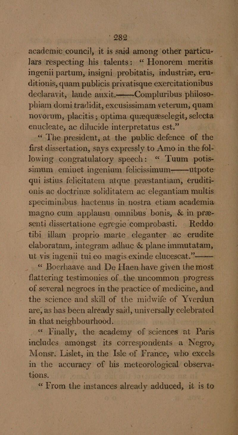 | ' 289 academic council, it is said among other particu- lars respecting his talents: ‘ Honorem meritis ingenii partum, insigni probitatis, industriee, eru- ditionis, quam publicis privatisque exercitationibus declaravit, laude auxit. Compluribus philoso-. phiam domi tradidit, excusissimam veterum, quam novorum, placitis; optima quaequeselegit, selecta enucleate, ac dilucide interpretatus est.” “The president, at the public defence of the first dissertation, says expressly to Amo in the fol- | lowing congratulatory speech: “ ‘Tuum potis- sinum eminet ingenium felicissimum——utpote: qui istius felicitatem atque preestantiam, eruditi- enis ac doctrine: soliditatem ac elegantiam multis speciminibus hactenus in nostra etiam academia. magno cuin applausu omnibus bonis, &amp; in pre- senti dissertatione egregie comprobasti. | Reddo tibi illam proprio marte. eleganter ac erudite elaboratam, integram adhuc &amp; plane immutatam, ut vis ingeniil tuieo magis exinde elucescat.”—— “ Boerhaave and De Haen have given the most flattering testimonies of the uncommon progress of several negroes in the practice of medicine, and the science. and skill of the midwife of Yverdun are, as has been already said, universally celebrated m quia neighbourhood. . “ Finally, the academy of sciences at Paris includes amongst its correspondents a Negro, Monsr. Lislet, in the Isle of France, who excels in the accuracy of his meteorological observa- tions. “ From the instances already adduced, it is to