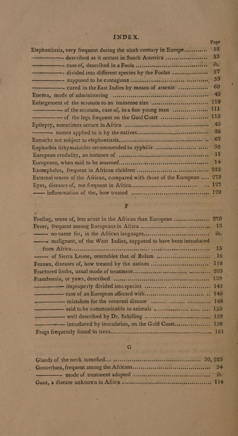 Elephantiasis, very frequent during the ninth century in Europe....cceeee —- described as it occurs in South America ...cceceseeoseecedens - case of, described in a Foola Mikedselia Ri DARE —- divided into different species by the Foolas .......cesseeeeeee —-- supposed to. be contagiougeysiiesiethataerce davnctesy wes eoebemees —- cured in the East Indies by means of arsemiC .......cesseeee Enema, mode of administering SECAVHHESHOHHEHHO SCHOOLS HHFHHGEH LESH HHSING EEE EHHEe Enlargement of the scrotum to an IMMENSE SIZE ...cecssceesevcccesereeeerees -— of the scrotum, case of, ina fine yOUNg MAN .....eseeseereveee —of the legs frequent on the Gold Coast .......ceceeee seseeeeee Epilepsy, sometimes occurs in Africa .....sccesccsscceveseacescesenccossacuesoe - names applied to it by the natives.....sccsccscerenccesssonsscesrevens Eunuchs not subject to elephantiasis.......cssssssessssseesecseceerseaaecectee vo Euphorbia tithymaloides recommended in syphilis .....cccesesesrseesee eevee European credulity, aninstance. of. -. ce, J. Gaede asNelgdEA We ean te oraeenete ae Europeans, when Said to be seasoned.......sceoerercesseacecetveccssenssccecaeses Exomphalos, frequent in African children .......ccscessercececsoreseeseneees External senses of the African, compared with those of the European .... Eyes, diseases of, not frequent in Africa.......scssseversssersssscoosesas inflammation of the, how treated ...... eeoes SSCOceorseeeeFoRsoeneseoresess F - . Feeling, sense of, less acute in the African than European ..cccscseseeteeeee Fever, frequent among Europeans in Africa ......ssccosesscocscverscerstageess ~ no name for, in the African languages.....0.cscevevsoevsseusunespevaee ——- malignant, of the West Indies, supposed to have been introduced Fromme Africa sy, 5, cests es sapned dbloraniavons aay seheekolapelips ARE, cena - of Sierra Leone, resembles that of Bulam .......iccesvecseececsecess Fezzan, diseases of, how treated by the matives ...,...sccscccssssesseceeenes Fractured limbs, usual mode of treatment..........csseceescedcvsses socercosces ' -Eramboesia,;or yaws, described: i: .issaud alae ou astoasane hese toenwcseeees ae improperly. divided into. speci€s,...&lt;.scrssse oh As tentacee gaan —— case of an European affected wWith....cec.ssecccsscestentacedaue $s —' mistaken for the. venereal disease’ ’.......1...ccades Deveddesacnn ‘said tobe communicable to animals .....-scesesessee erode sees — well described by Dr. Sichilling’.......... cas dudes stedien vaapas —— introduced by inoculation, on the Gold Coast.......csccceeseee Frogs frequently found in trees.......sscccseresssescccscncseeenecesenssceevevenss G Page 52 53 ib. oF 53 60 45 110 111 113 45 26 67 32 ll 14 223 Q73 197 129 270 13 ib. 15 16 118 203 145 146 ~ 148 153 159. 156 18k Gonorrheea, frequent among the Africans.......seccsssesscsseevoncesscensenenes - mode'of treatment adopted os... eC, iseiear aes ogee Gout, a disease unknown 1m Africas scans lia igen dotvws ssbvuabeeevereereteces 34 ib. 114