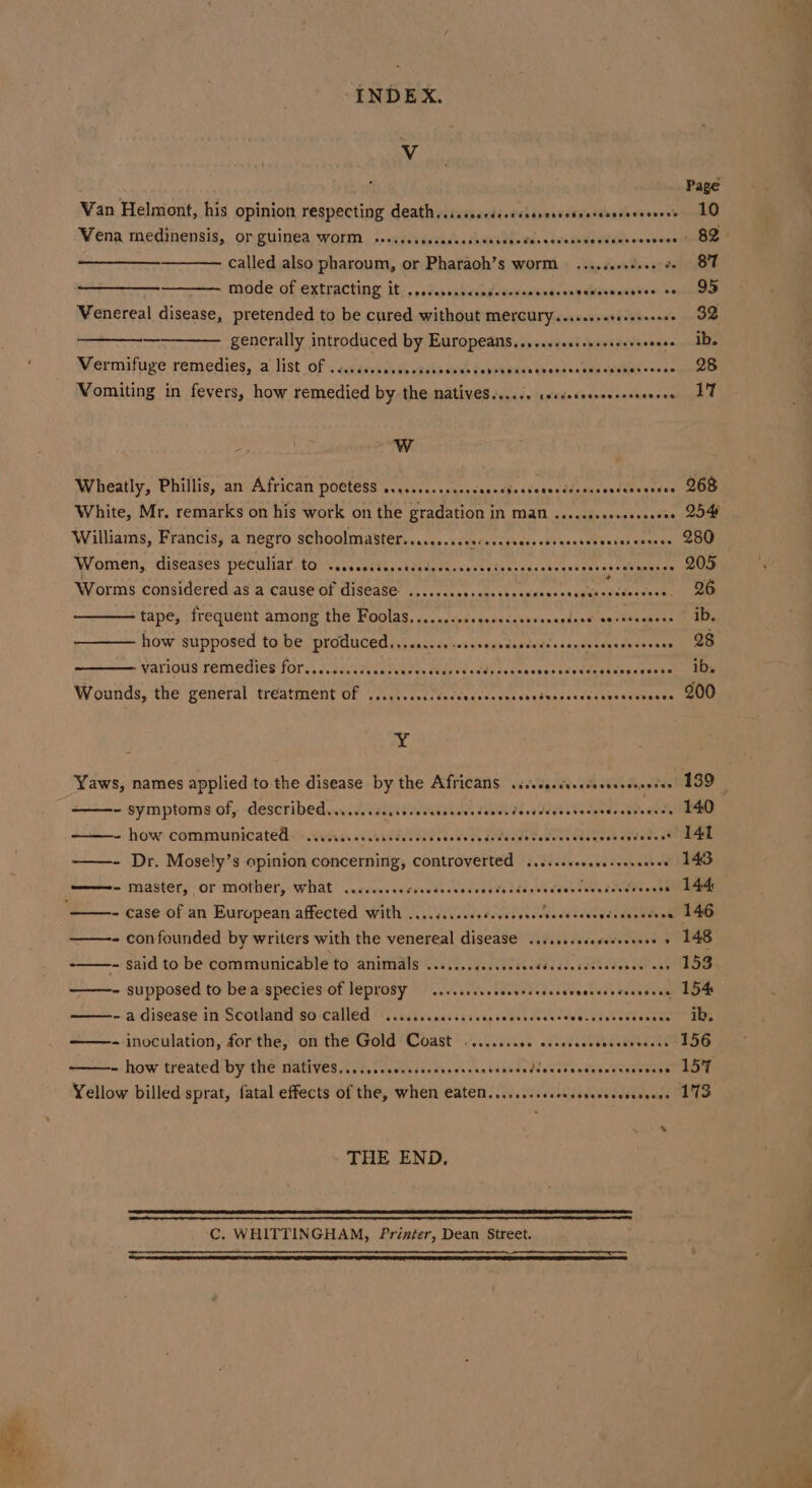 Vv Page Van Helmont, his opinion respecting death,.:.sccccscescavecseseersonserecneee 10 Wena medinensis, orguinea worm. s-iddsavcasecsesnsdbeves vavasiggesiecovtcwo tds called also pharoum, or Pharaoh’s worm ....cseeseee oe 87 mode of extracting it. ,..darngb&lt;snpedenwnsinnsens Besbaup hin aaytneee Venereal disease, pretended to be cured without MELCULY ..seeererereneces ee generally introduced by Europeans.....ccssssseceeeeeeeees ID. Vermifuge remedies, a list of CHE SHOSCH LOH TOEHH OSHC HHSFHHTHHH HHH EO HEE HT HEEHETESOOD 28 Vomiting in fevers, how remedied by the natives....6. corveseessssssseeees 17 WwW Wheatly, Phillis, an African poctess s....c..csccssesectectetsecdereseecssscesee 268 Williams, Francis, a negro schoolmaster....sscccserascsseccssssessenserercnesse 200 Women, diseases peculiar to PO er ee) 205 * Worms considered as a cause of disease ...... Son side anita yoo pig thane eae a tape, frequent among the Foolas........ Da madid daavninapides time CER: MnEte how supposed to be produced...ss.cssssesseceetecsesececeessecesene 28 various remedies for........ NUT AYD. Mido ek cadhe tetesweses cudens thas peehmennlle Wounds, the general treatment of ...... Fi icdact tages ca etases ce tags seine anes Yaws, names applied to the disease by the Africans .isseterscseereree 199 ~ symptoms of, describedievectscésstevececedcesduccsdbesddedateceneccavecsce LAO ~ how: communicatelss iii ss ccibidietau cae cee dstuadetedees Gdenon ededs seam —- Dr. Mosely’s opinion concerning, Controverted .....sceveessoereee . 143 ——- master, or mother, what ..c..eceeseeeees LO RE RR - case of an European affected with ........seeeeee ENP O Nr Ta - confounded by writers with the venereal disease ....ssceceverserees + 148 -- Said to be communicable to animals ......ccscsecceeeeuseesees SOR Ne nas 153 - supposed to bea species of leprosy — ....sscacccenrecesceceeeeseseceeene LOM ~ a disease in Scotland so-called | .cicssscesscscascedeesceuceseccssdes eevee” 105 - inoculation, forthe, on the Gold ‘Coast ........0. essedsccossceveess L0G ~ how ‘treated: by the alive. 05. feaseasic aves as. Lat aceveadesereerseaner a Yellow billed sprat, fatal effects of the, when eatem.......csccocersesecesceese 17S * THE END, C. WHITTINGHAM, Printer, Dean Street.