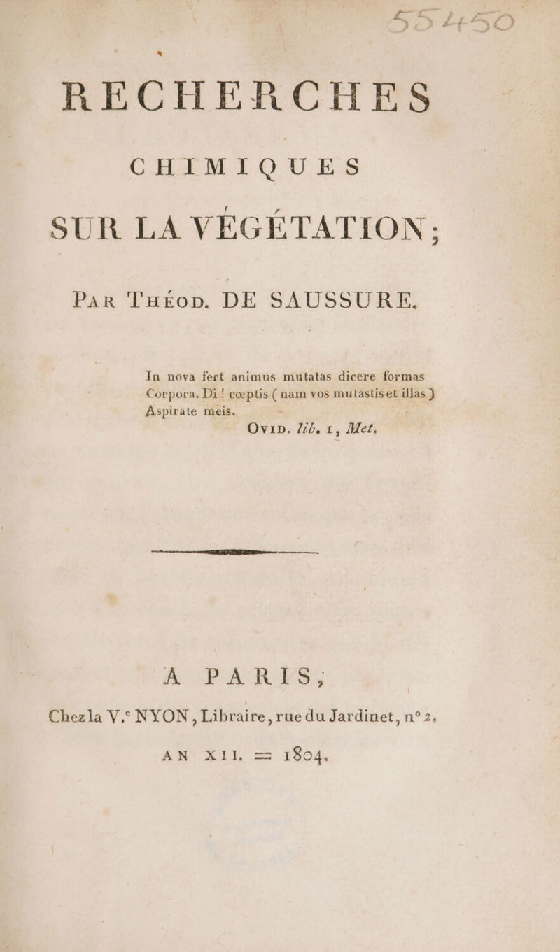 RECHERCHES CHIMIQUES SUR LA VEGÉTATION: 2 Pan Taéon. DE SAUSSURE In nova fert animus mutatas dicere formas Corpora. Di ! cœptis (nam vos mutastiset illas } Aspirate meis. Ovip. Zib, 1, Met. A PARFES, Chezla V, NYON, Libraire, rue du Jardinet, n°2. MR LIR mm 1804,