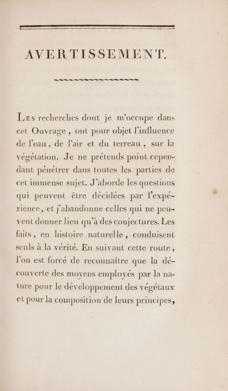 AVERTISSEMENT CC LC 2 ne ne ne nee nn S.à Le 2 LL 2 Les recherches dont je m'occupe dans cet Ouvrage , ont pour objet l’influence de l’eau , de l'air et du terreau , sur la végétation. Je ne prétends point cepen- dant pénétrer dans toutes les parties de cet immense sujet. J'aborde les questions qui peuvent être décidées par l’expé- rience, et } abandonne celles qui ne peu- vent donner lieu qu'a des coujectures. Les faits, en histoire naturelle, conduisent seuls à la vérité. En suivant cette route, l’on est forcé de reconnaître que la de- couverte des moyens employés par la na- ture pour le développement des végétaux el pour la composition de leurs principes;