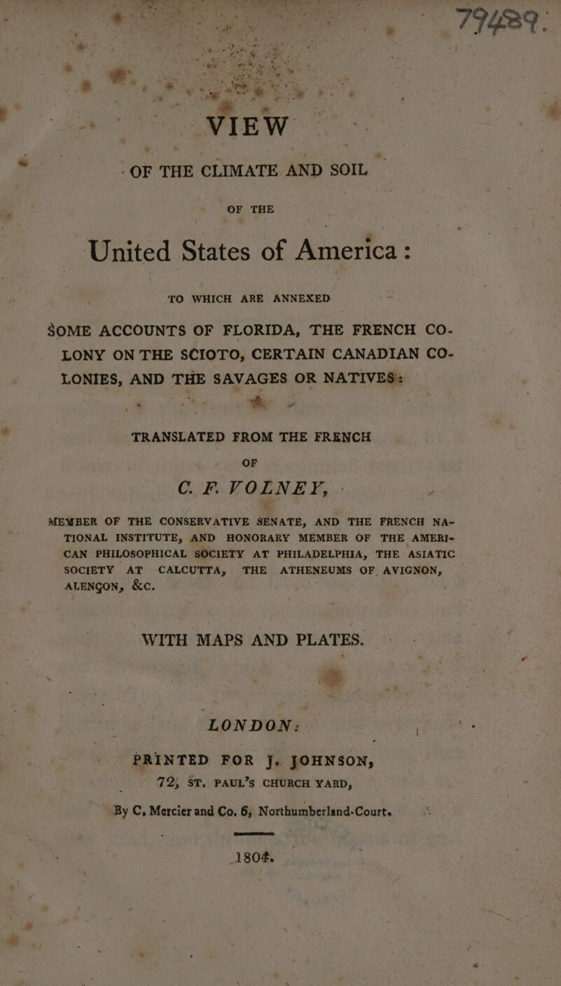 yaa ee + * Bs &gt; * + # æ s &gt; Ps ‘ ‘ à a ds ES Me ¥ VIEW OF THE CLIMATE AND SOIL United States of America : TO WHICH ARE ANNEXED SOME ACCOUNTS OF FLORIDA, THE FRENCH CO- LONY ON THE SCIOTO, CERTAIN CANADIAN CO- LONIES, AND THE SAVAGES OR NATIVES: CRT ae | TRANSLATED FROM THE FRENCH OF C. F. VOLNEY, MEMBER OF THE CONSERVATIVE SENATE, AND THE FRENCH NA- TIONAL INSTITUTE, AND HONORARY MEMBER OF THE AMERI- CAN PHILOSOPHICAL SOCIETY AT PHILADELPHIA, THE ASIATIC SOCIETY AT CALCUTTA, THE ATHENEUMS OF AVIGNON, ALENGON, &amp;C. WITH MAPS AND PLATES. + LONDON: PRINTED FOR J. JOHNSON, 72, ST. PAUL’s CHURCH YARD, By C, Mercier and Co. 6, N orthumberland-Courts 1804,