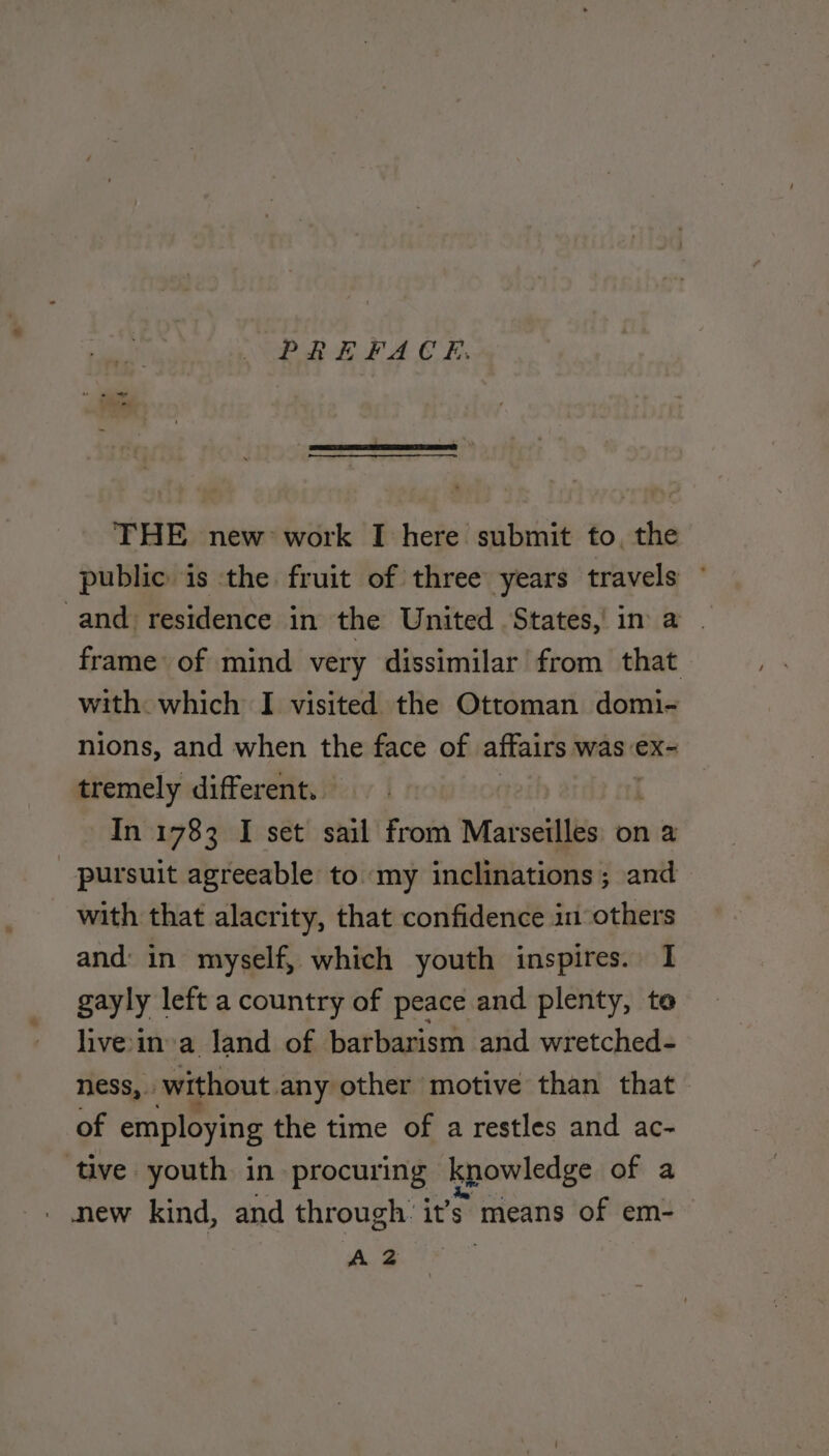 PREFACH. THE new work I here submit fo, the public is the fruit of three years travels ” and residence in the United States, in a | frame of mind very dissimilar from that with which I visited the Ottoman domi- nions, and when the face of affairs was ex- tremely different. In 1783 I set sail from Marseilles on a pursuit agreeable to my inclinations; and with that alacrity, that confidence in others and in myself, which youth inspires. I gayly left a country of peace and plenty, te hvein a land of barbarism and wretched- ness, without. any other motive than that of employing the time of a restles and ac- ‘tive youth in procuring kpowledge of a | new kind, and through. it’s means of em- A 2