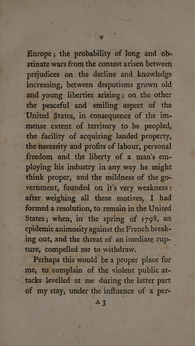 M Europe; the probability of long and ob- stinate wars from the contest arisen between prejudices on the decline and knowledge increasing, between despotisms grown old and young liberties arising; on the other the peaceful and smiling aspect of the United States, in consequence of the 1m- mense extent of territory to be peopled, the facility of acquiring landed property, — the necessity and profits of labour, personal freedom and the liberty of a man’s em- ploying his industry in any way he might think proper, and the mildness of the go- _vernment, founded on it’s very weakness : : after weighing all these motives, L had States ; when, in the spring of 1798, an epidemic animosity against the French break- ing out, and the threat of an imediate Spr ture, compelled me to withdraw, - | Perhaps this would be a proper place for me, to complain of the violent public at- tacks levelled at me during the latter part of my stay, under the influence of a per- 43