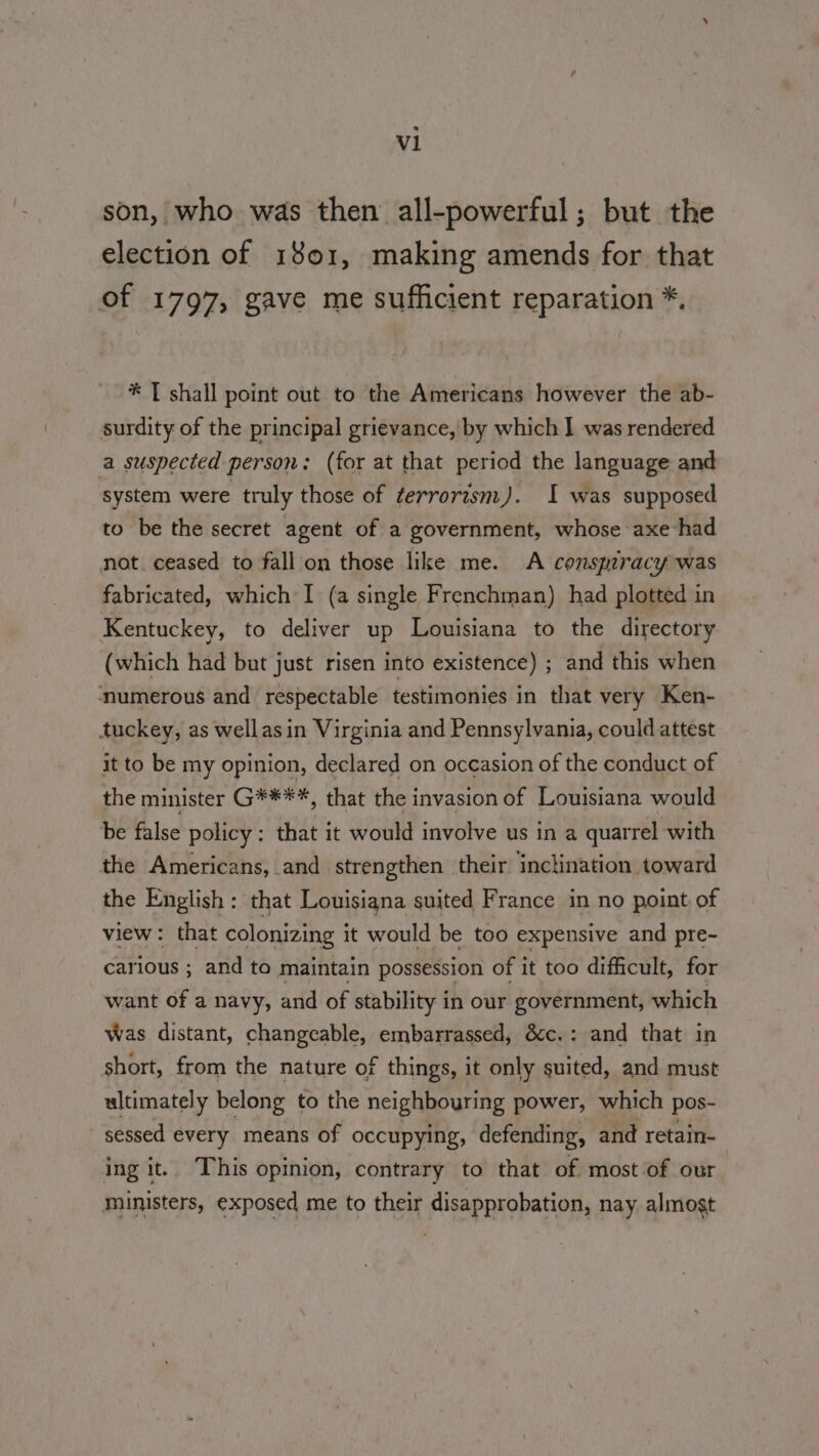 e V1 son, who was then all-powerful ; but the election of 1801, making amends for that of 1797, gave me sufficient reparation *, * [ shall point out to the Americans however the ab- surdity of the principal grievance, by which ] was rendered a suspected person: (for at that period the language and system were truly those of terrorism). I was supposed to be the secret agent of a government, whose axe had not. ceased to fall on those like me. A consmracy was fabricated, which I (a single Frenchman) had plotted in Kentuckey, to deliver up Louisiana to the directory (which had but just risen into existence) ; and this when numerous and respectable testimonies in that very Ken- tuckey, as wellasin Virginia and Pennsylvania, could attest it to be my opinion, declared on occasion of the conduct of the minister G****, that the invasion of Louisiana would be false policy : that it would involve us in a quarrel with the Americans, and strengthen their inclination toward the English : that Louisiana suited France in no point of view: that colonizing it would be too expensive and pre- carious ; and to maintain possession of it too difficult, for want of a navy, and of stability in our government, which Was distant, changeable, embarrassed, &amp;c.: and that in short, from the nature of things, it only suited, and must ultimately belong to the neighbouring power, which pos- sessed every means of occupying, defending, and retain- ing it. This opinion, contrary to that of most of our ministers, exposed me to their disapprobation, nay. almost