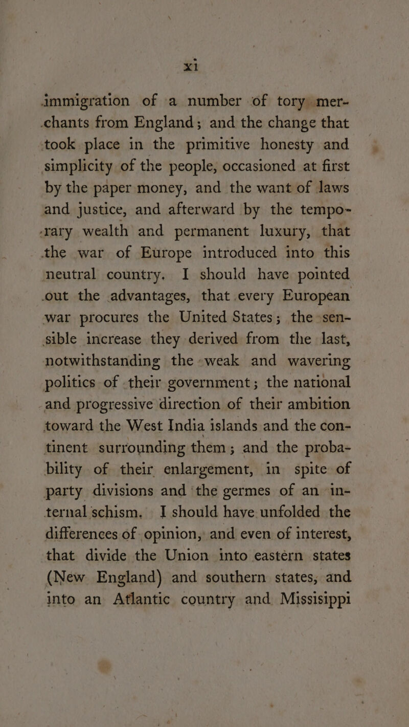 immigration of a number of tory mer- chants from England; and the change that took place in the primitive honesty and simplicity of the people, occasioned at first by the paper money, and the want of laws and justice, and afterward by the tempo- rary wealth and permanent luxury, that the war of Europe introduced into this neutral country. I should have pointed out the advantages, that every European war procures the United States; the sen- sible increase they derived from the last, notwithstanding the weak and wavering politics of their government; the national -and progressive direction of their ambition toward the West India islands and the con- tinent surrounding them; and the proba- bility of their enlargement, in spite of party divisions and ‘the germes of an 1n- ternal schism. J should have unfolded the differences of opinion, and even of interest, that divide the Union into eastern states (New England) and southern states, and into an Aflantic country and Missisippi