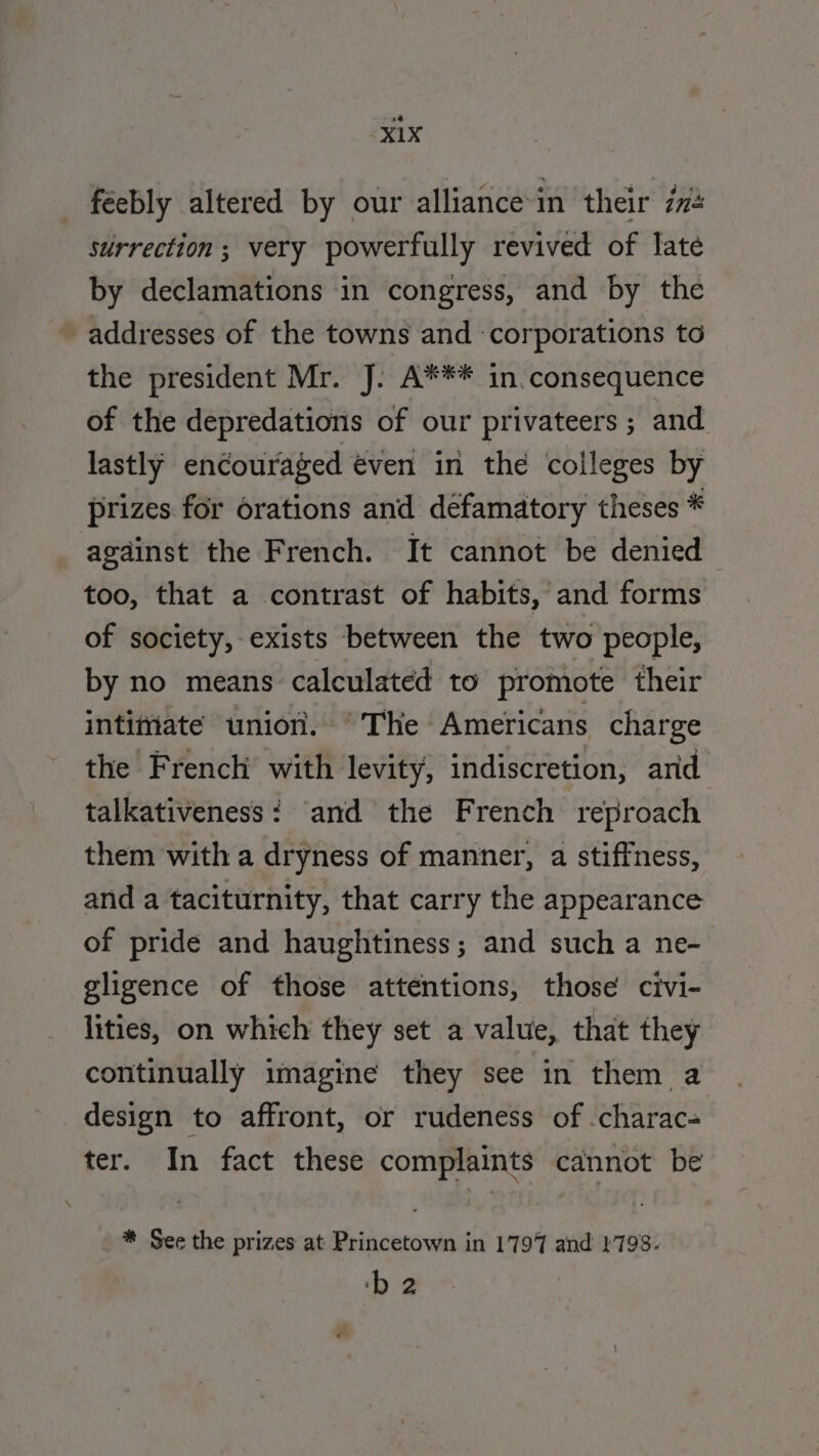 feebly altered by our alliance in their #2 surrection ; very powerfully revived of late by declamations in congress, and by the addresses of the towns and corporations to the president Mr. J. A*** in consequence of the depredations of our privateers ; and lastly encouraged éven in the colleges by prizes for orations and défamatory theses * agdinst the French. It cannot be denied too, that a contrast of habits, and forms of society, exists between the two people, by no means calculated to promote their intimate union. ~The Americans charge the French with levity, indiscretion, ard talkativeness: and the French reproach them with a dryness of manner, a stiffness, and a taciturnity, that carry the appearance of pride and haughtiness; and such a ne- gligence of those attentions, those civi- lities, on which they set a value, that they continually imagine they see in them a design to affront, or rudeness of .charac- ter. In fact these complaints cannot be * See the prizes at Princetown in 1797 and 1798. ‘b 2