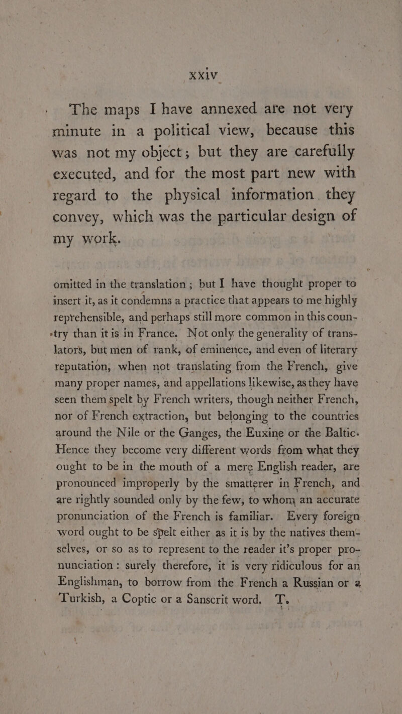 The maps I have annexed are not very minute in a political view, because this was not my object; but they are carefully executed, and for the most part new with regard to the physical information. they convey, which was the particular Fee of my work. omitted in the translation ; but I have thought proper to insert it, as it condemns a practice that appears to me highly reprehensible, and perhaps still more common in this coun- etry than itis in France. Not only the generality of trans- lators, but men of rank, of eminence, and even of literary reputation, when not translating from the French, give many proper names, and appellations likewise, as they have seen them spelt by French writers, though neither French, nor of French extraction, but belonging to the countries around the Nile or the Ganges, the Euxine or the Baltic. Hence they become very different words from what they ought to be in the mouth of a mere English reader, are pronounced improperly by the smatterer in French, and are rightly sounded only by the few, to whom an accurate pronunciation of the French is familiar. Every foreign word ought to be spelt either as it is by the natives them- selves, or so as to represent to the reader it’s proper pro- nunciation : surely therefore, it is very ridiculous for an Englishman, to borrow from the French a Russian or a Turkish, a Coptic or a Sanscrit word, T. $ |