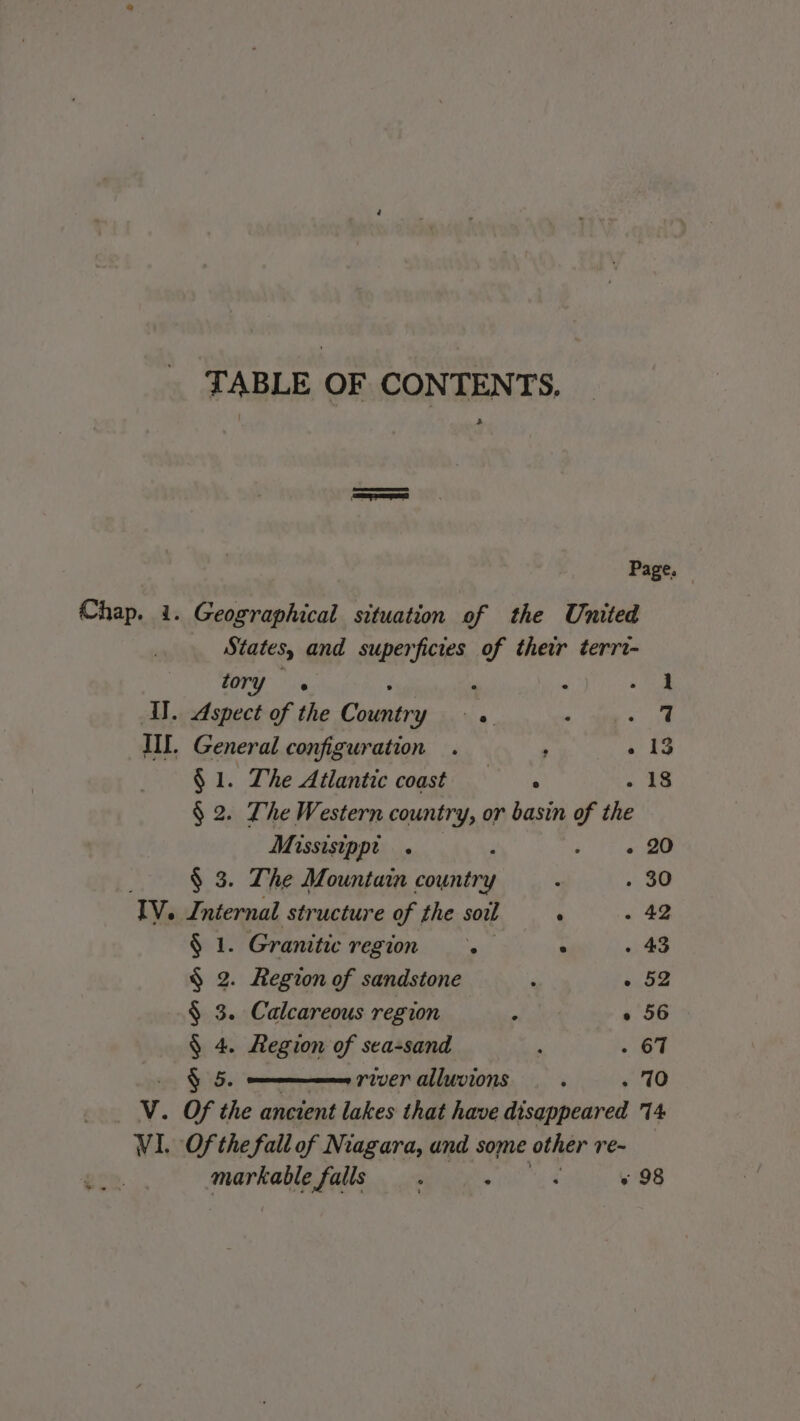 TABLE OF CONTENTS, &gt; | Page. Chap. 1. Geographical situation of the United States, and superficies of their terrt- “ory. « . « A IT. Aspect of the L'or Le. ‘ er IIL. , General configur ation . k ae à $ 1. The Atlantic coast —Sst . 18 $ 2. The Western country, or basin of the Missisinpi os i. \s EE: $ 3. The Mountain country k . 30 Tv. Internal structure of the soil ‘ . 42 $ 1. Granitic vor: . . 43 $ 2. Region of sandstone P 652 § 3. Calcareous region ë + 56 § 4. Region of sea-sand , . 67 Ÿ 5. river alluvions , . 10 WV. Of the ancient lakes that have disappeared 14 VI. Of the fall of Niagara, and some other re~ markable falls. . s 98