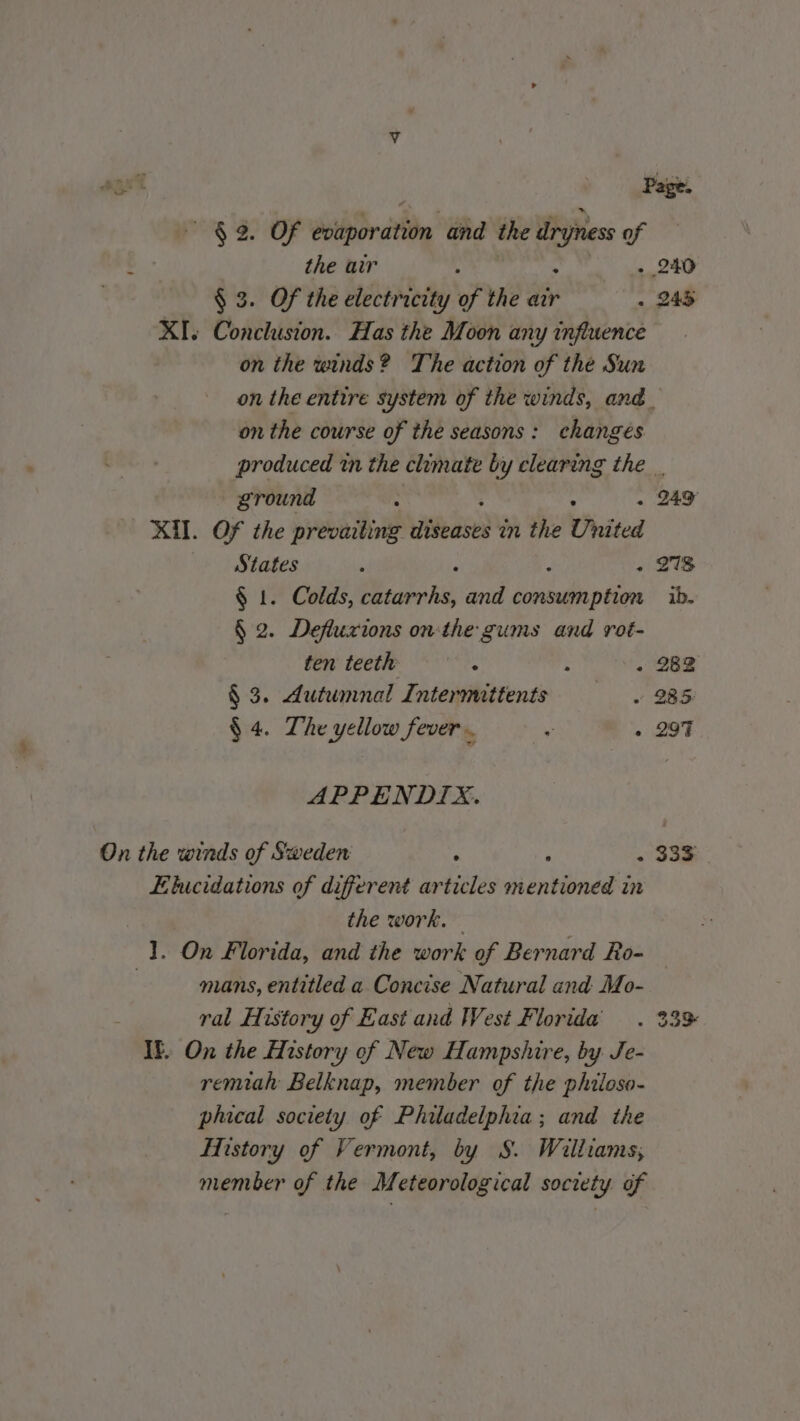 aust Page. NS OF dotlpr atin and the ae of : the air s - 240 § 3. Of the electricity of the air . 245 XI. Conclusion. Has the Moon any influence on the winds? The action of the Sun on the entire system of the winds, and. on the course of the seasons: changes produced tn the chmate by clearing the. ground x . 249 XII. Of the prevailing eds in the United States . : . 278 $ 1. Colds, catarrhs, and oe ib. § 2. Defluxions on the gums and rot- ten teeth : : . 282 § 3. Autumnal Intermittents . 285: $ 4. The yellow fever. + . 297 APPENDIX. On the winds of Sweden ; ; - 333 Elucidations of different articles mentioned in the work. 1. On Florida, and the work of Bernard Ro- | mans, entitled a Concise Natural and Mo- ral History of East and West Florida . 33% IF. On the History of New Hampshire, by Je- remiah Belknap, member of the phiioso- phical society of Philadelphia; and the History of Vermont, by S. Williams, member of the Meteorological society of