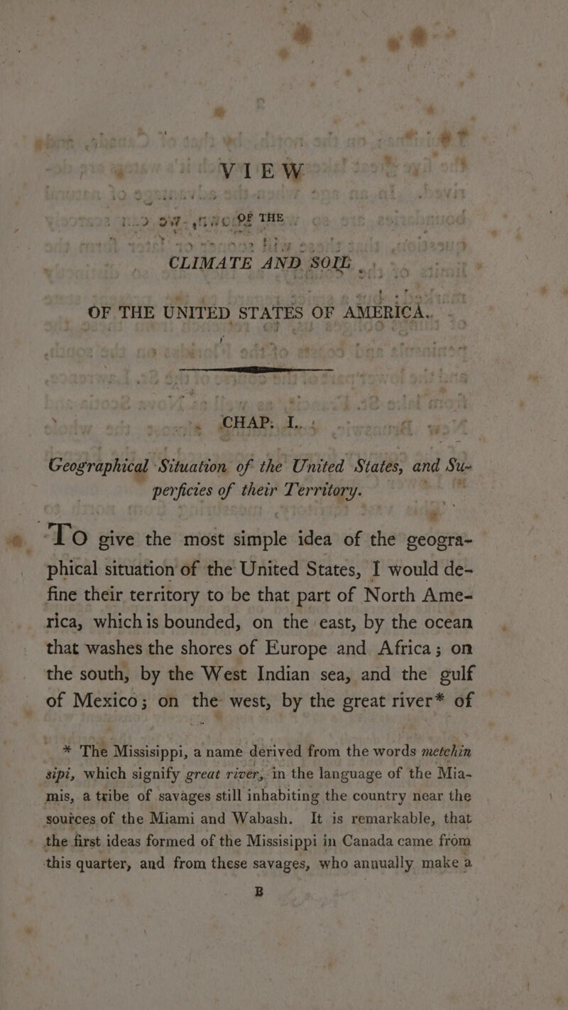 Art Le Leg THN | ey RTE rt ES lu » CLIMATE AND SOL sd OF THE UNITED ae OF AMERICA. | fe Cyaan aie CHAP. i. sé Geographical ‘Situation of the United States, and S48 perficies of their T oe ‘To give the most siuipls idea of the geogra~ phical situation of the United States, I would de- fine their territory to be that part of North Ame- rica, whichis bounded, on the east, by the ocean © that washes the shores of Europe and Africa; on the south, by the West Indian sea, and the gulf of Mexico; on the west, by the great river* of = * The Missisippi, a name derived from the words metchin sipi, which signify great river, in the language of the Mia- mis, a tribe of savages still inhabiting the country near the sources of the Miami and Wabash. It is remarkable, that the first ideas formed of the Missisippi in Canada came from this quarter, and from these savages, who annually make a B