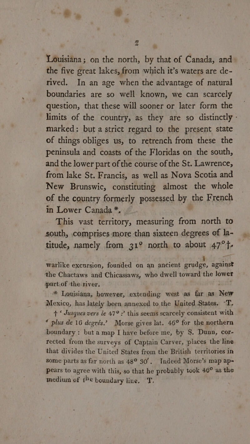 “ Louisiana; on the north, by that of Canada, and the five great lakes, from which it’s waters are de- rived. In an age when the advantage of natural boundaries are so well known, we can scarcely question, that these will sooner or later form the limits of the country, as they are so distinctly - marked: but a strict regard to the present state of things obliges us, to retrench from these the peninsula and coasts of the Floridas on the south, and the lower part of the course of the St. Lawrence, from lake St. Francis, as well as Nova Scotia and New Brunswic, constituting almost the whole of the country formerly possessed by. the French in Lower Canada *. This vast territory, measuring from north to south, comprises more than sixteen degrees of la- titude, namely from 31° north to about 47°. warlike excursion, founded on an ancient Sarr against the Chactaws and Chicassaws, who dwell toward the Leva part.of ‘the river, - * Louisiana, however, extending west as far as New Mexico, has lately been annexed to the United States. -T. + ‘ Jusques vers le 47° ? this seems scarcely consistent with * plus de 16 degrés” Morse gives lat. 46° for the northern boundary : but a map I have before me, by S. Dunn, cor- rected from the surveys of Captain Carver, places the line that divides the United States from the British territories in some parts as far north as 48° 30/. Tndeed Morse’s map ap- pears to agree with this, so that he probably took 46° as the medium of the boundary line. T,