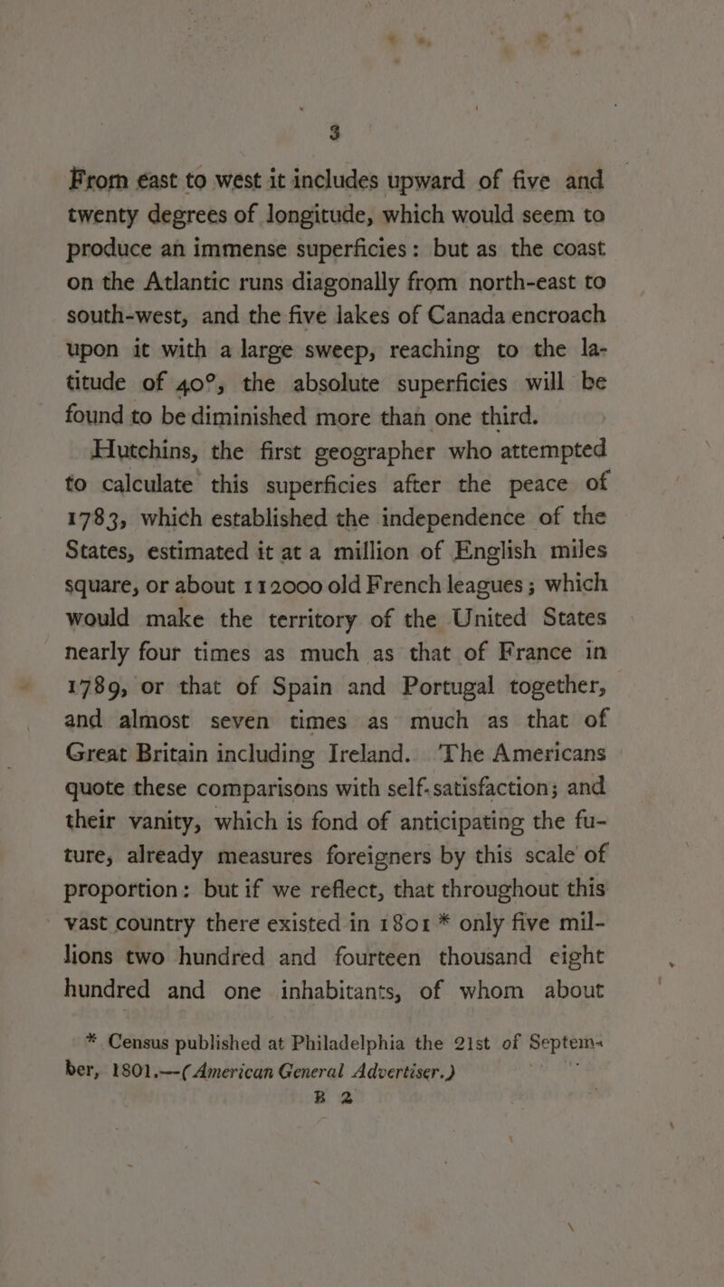 From €ast to west it includes upward of five and twenty degrees of longitude, which would seem to produce an immense superficies: but as the coast on the Atlantic runs diagonally from north-east to south-west, and the five lakes of Canada encroach upon it with a large sweep, reaching to the la- titude of 40°, the absolute superficies will be found to be diminished more than one third. Hutchins, the first geographer who attempted to calculate this superficies after the peace of 1783, which established the independence of the States, estimated it at a million of English miles square, or about 112000 old French leagues ; which would make the territory of the United States nearly four times as much as that of France in 1789, or that of Spain and Portugal together, and almost seven times as much as that of Great Britain including Ireland. The Americans quote these comparisons with self.satisfaction; and their vanity, which is fond of anticipating the fu- ture, already measures foreigners by this scale of proportion: but if we reflect, that throughout this vast country there existed in 1801 * only five mil- lions two hundred and fourteen thousand eight hundred and one inhabitants, of whom about * Census published at Philadelphia the 21st of Rete ber, 1801.—( American General Advertiser.) B 2