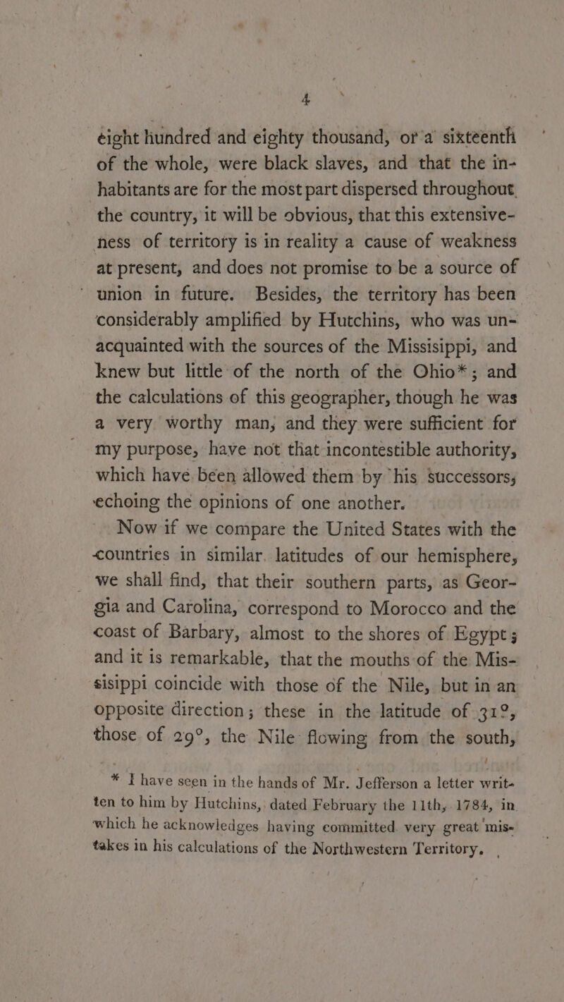 de eight hundred and eighty thousand, or a sixteenth of the whole, were black slaves, and that the in- habitants are for the most part dispersed throughout, the country, it will be obvious, that this extensive- ness of territory is in reality a cause of weakness at present, and does not promise to be a source of union in future. Besides, the territory has been considerably amplified by Hutchins, who was un- acquainted with the sources of the Missisippi, and knew but little of the north of the Ohio*; and the calculations of this geographer, though he was a very worthy man, and they were sufficient for my purpose, have not that incontestible authority, which have. been allowed them by “his successors, echoing the opinions of one another. Now if we compare the United States with the countries in similar. latitudes of our hemisphere, we shall find, that their southern parts, as Geor- gia and Carolina, correspond to Morocco and the coast of Barbary, almost to the shores of Egypt; and it is remarkable, that the mouths of the Mis- sisippi coincide with those of the Nile, but in an opposite direction; these in the latitude of 319, those of 29°, the Nile flowing from the south, * FT have seen in the hands of Mr. Jefferson a letter writ- ten to him by Hutchins, dated February the 11th, 1784, in which he acknowledges having committed. very great mis- takes in his calculations of the Northwestern Territory.