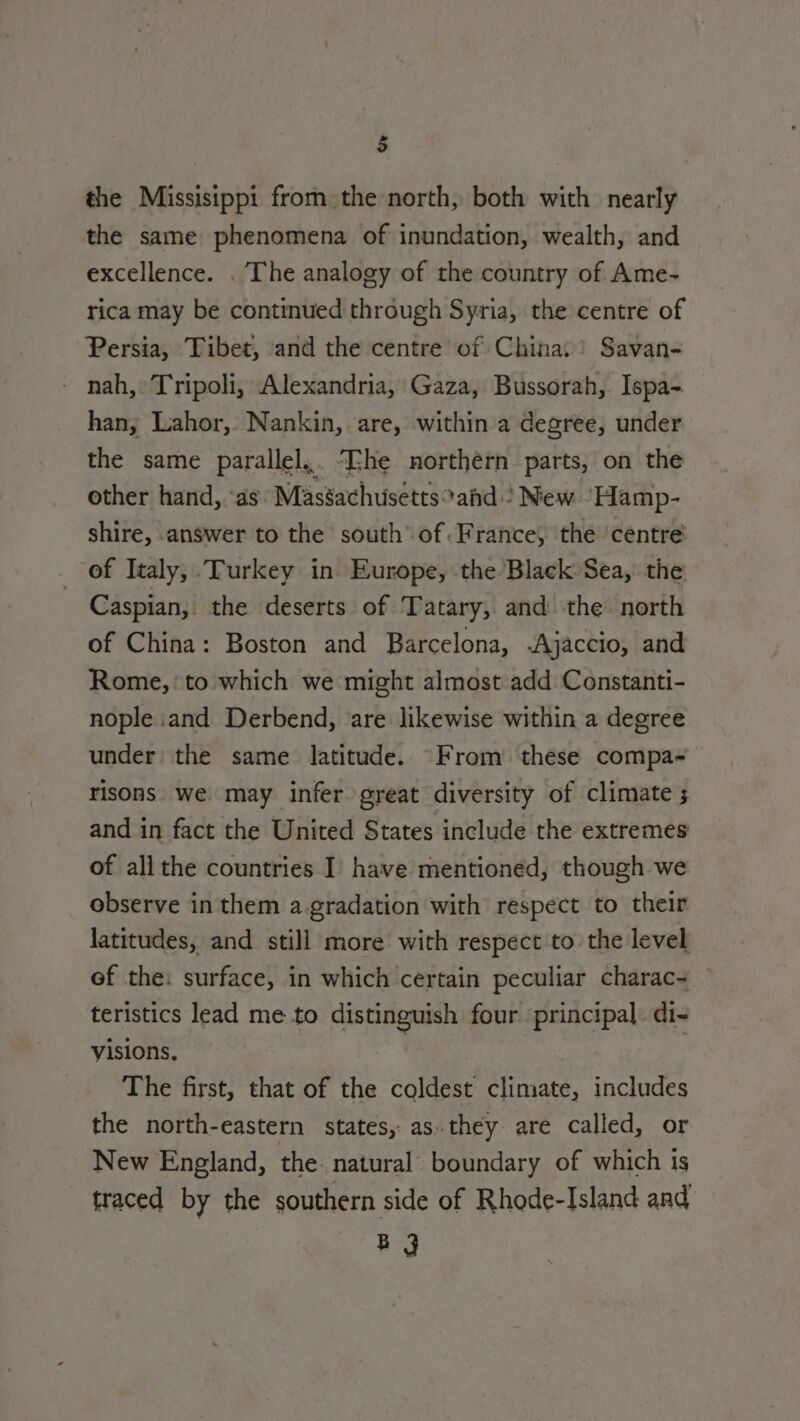 the Missisippi from the north, both with nearly the same phenomena of inundation, wealth, and excellence. . The analogy of the country of Ame- rica may be continued through Syria, the centre of Persia, Tibet, and the centre of China: Savan- nah, Tripoli, Alexandria, Gaza, Bussorah, Ispa- han, Lahor, Nankin, are, within a degree, under the same parallel... The northern parts, on the other hand, ‘as: Massachusettsahd ? New “Hamp- shire, answer to the south’ of. France, the centre of Italy, Turkey in Europe, the Black Sea, the Caspian, the deserts of Tatary, and the north of China: Boston and Barcelona, Ajaccio, and Rome,’ to which we might almost add Constanti- nople and Derbend, are likewise within a degree under the same latitude. From these compa- risons we may infer great diversity of climate ; and in fact the United States include the extremes of allthe countries I’ have mentioned, though we observe in them a.gradation with respect to their latitudes, and still more with respect to the level of the: surface, in which certain peculiar charac- teristics lead me to distinguish four principal. di- visions, The first, that of the coldest climate, includes the north-eastern states, as. they are called, or New England, the. natural boundary of which is traced by the southern side of Rhode-Island and Bg