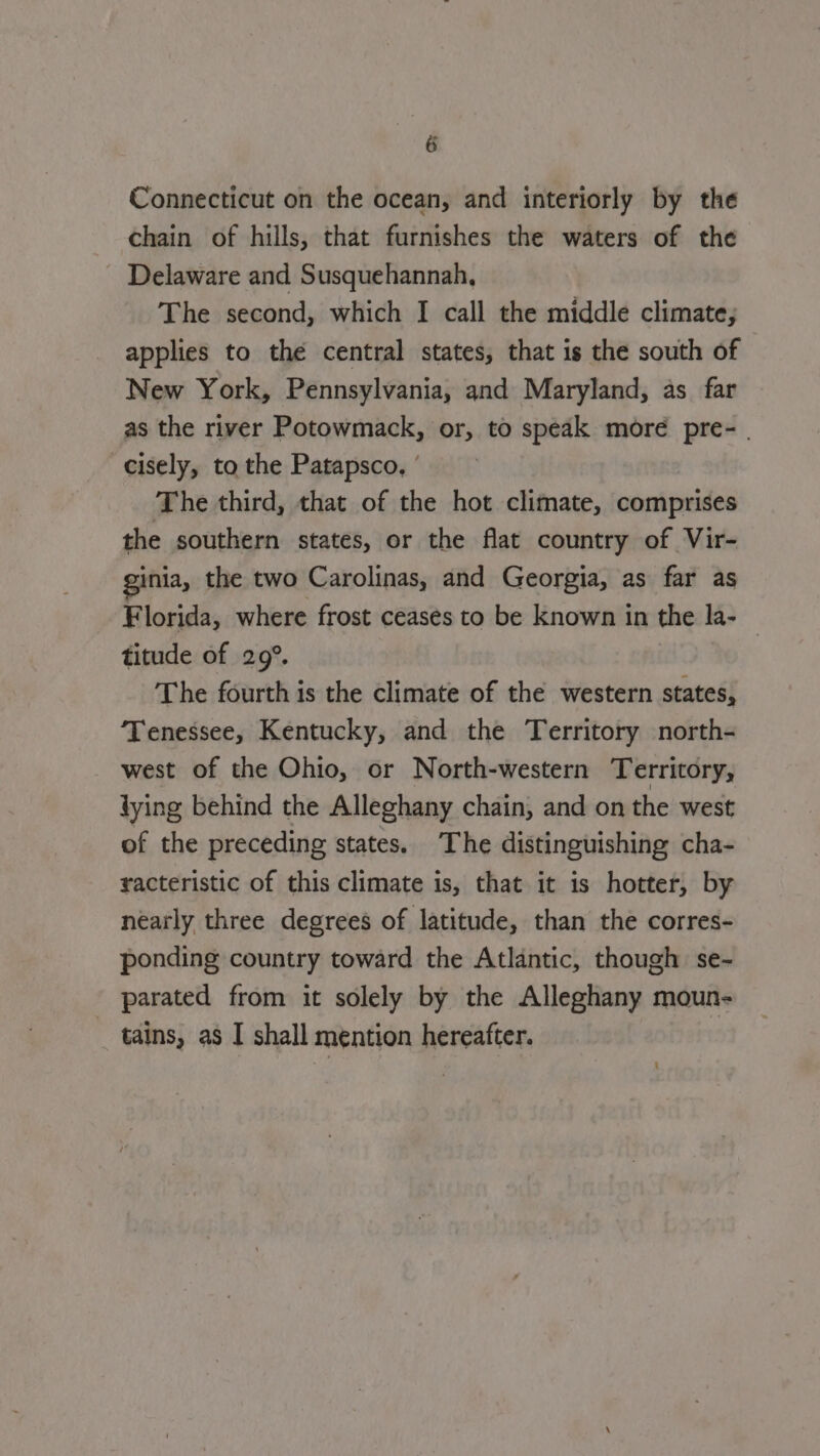 Connecticut on the ocean, and interiorly by the chain of hills, that furnishes the waters of the Delaware and Susquehannah, The second, which I call the middle climate; applies to the central states, that is the south of New York, Pennsylvania, and Maryland, as far as the river Potowmack, or, to speak more pre- cisely, to the Patapsco, | The third, that of the hot climate, comprises the southern states, or the flat country of Vir- inia, the two Carolinas, and Georgia, as far as Florida, where frost ceases to be known in the la- titude of 29°. The fourth is the climate of the western states, Tenessee, Kentucky, and the Territory north- west of the Ohio, or North-western Territory, dying behind the Alleghany chain, and on the west of the preceding states. The distinguishing cha- racteristic of this climate is, that it is hotter, by nearly three degrees of latitude, than the corres- ponding country toward the Atlantic, though se- parated from it solely by the Alleghany moun- tains, as I shall mention hereafter.