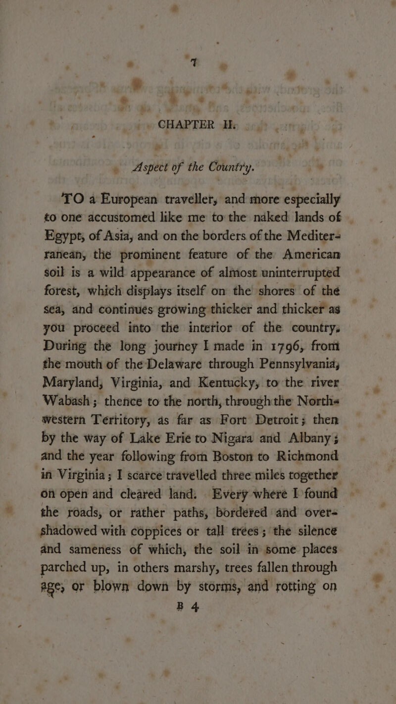 ; + Mme, CHAPTER I. ¢ Aspect of the Country. : » TO a European traveller, and more especially to one accustomed like me to the naked lands of Egypt, of Asia, and on the borders of the Mediter- ranean, the prominent feature of the American soil is a wild appearance of almost uninterrupted forest, which displays itself on the shores of thé Sea, and continues growing thicker and thicker as you proceed into the interior of the country; During the long journey I made in 1796, from the mouth of the Delaware through Pennsylvania; Maryland, Virginia, and Kentucky, to the river Wabash ; thence to the north, throughthe Norths western Tertitory, as far as Fort Detroit; then by the way of Lake Erie to Nigara and Albany}; and the year following from Boston to Richmond in Virginia; I scarce travelled three miles together Of open and cleared land: Every where I found the roads, or rather paths, bordered and over: shadowed with coppices or tall trees; the silence and sameness of which, the soil in some. places parched up, in others marshy, trees fallen through age; or blown down by storms, and rotting on B 4