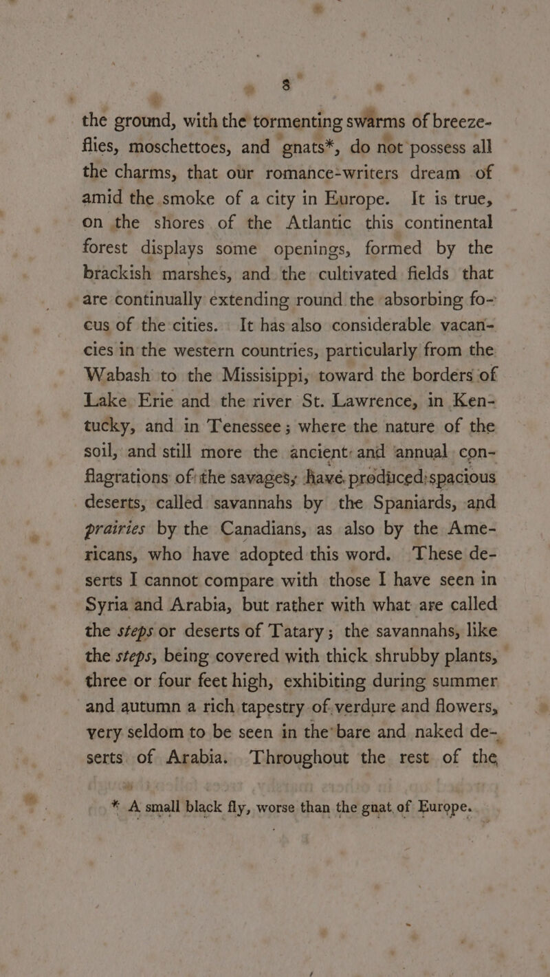 ‘ the ground, with the tormenting swarms of breeze- flies, moschettoes, and ‘gnats*, do not possess all the charms, that our romance-writers dream of amid the smoke of a city in Europe. It is true, on the shores of the Atlantic this continental forest displays some openings, formed by the brackish marshes, and the cultivated fields that are continually extending round the absorbing fo- cus of the cities. It has also considerable vacan- cies in the western countries, particularly from the Wabash to the Missisippi, toward the borders of Lake Erie and the river St. Lawrence, in Ken- tucky, and in Tenessee ; where the nature of the soil, and still more the ancient: and annual con- flagrations ofthe savages; have prodücedispacious deserts, called savannahs by the Spaniards, and prairies by the Canadians, as also by the Ame- ricans, who have adopted this word. These de- serts I cannot compare with those I have seen in Syria and Arabia, but rather with what are called the steps or deserts of Tatary; the savannahs, like the steps, being covered with thick shrubby plants, — three or four feet high, exhibiting during summer and autumn a rich tapestry of.verdure and flowers, very seldom to be seen in the-bare and naked de- serts of Arabia. Throughout the rest of the * A small black fly, worse than the gnat of Europe.