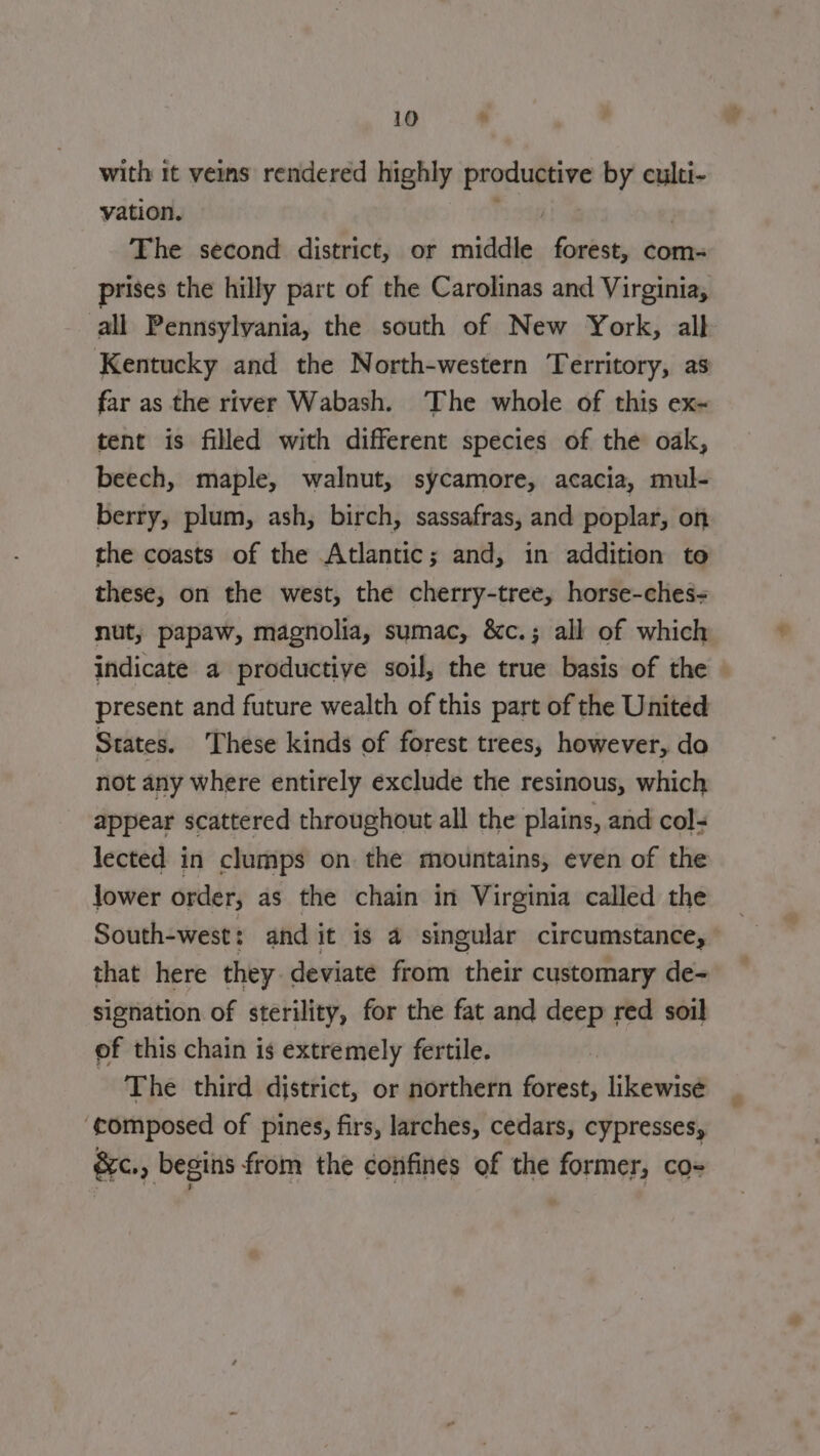 with it veins rendered highly productive by culti- vation. na | The second district, or middle forest, com- prises the hilly part of the Carolinas and Virginia, all Pennsylvania, the south of New York, all Kentucky and the North-western Territory, as far as the river Wabash. The whole of this ex- tent is filled with different species of the oak, beech, maple, walnut, sycamore, acacia, mul- berry, plum, ash, birch, sassafras, and poplar, on the coasts of the Atlantic; and, in addition to these, on the west, the cherry-tree, horse-ches- nut, papaw, magnolia, sumac, &amp;c.; all of which indicate a productive soil, the true basis of the present and future wealth of this part of the United States. ‘These kinds of forest trees, however, do not any where entirely exclude the resinous, which appear scattered throughout all the plains, and col: lected in clumps on the mountains, even of the lower order, as the chain in Virginia called the South-west: and it is 4 singular circumstance, that here they deviate from their customary de- signation of sterility, for the fat and deep red soil of this chain is extremely fertile. The third district, or northern forest, likewise ‘composed of pines, firs, larches, cedars, cypresses, &amp;c., begins from the confines of the former, co-