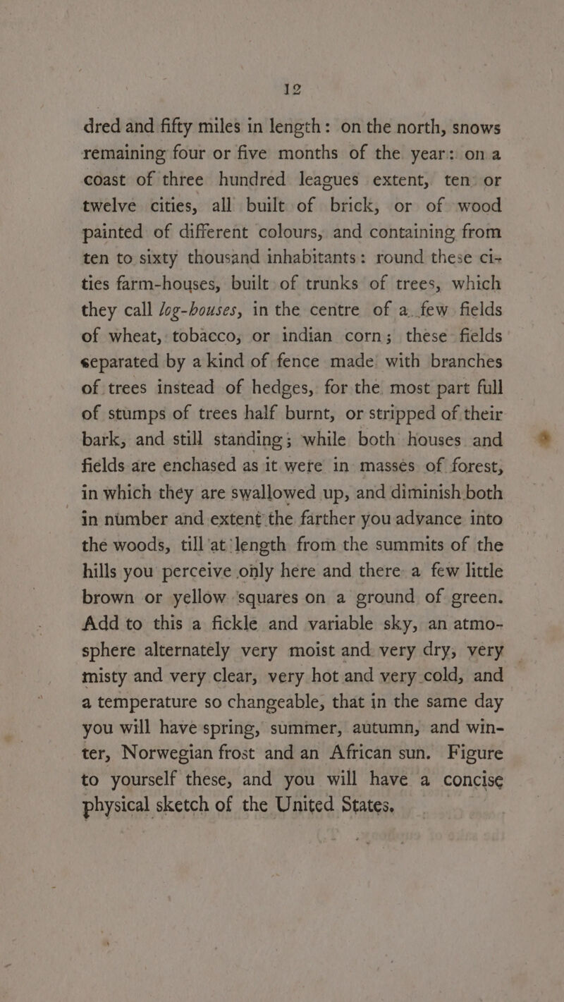 at dred and fifty miles in length: on the north, snows remaining four or five months of the year: ona coast of three hundred leagues extent, ten: or twelve cities, all built of brick, or of wood painted of different colours, and containing from ten to sixty thousand inhabitants: round these ci- ties farm-houses, built of trunks of trees, which they call /og-bouses, in the centre of a. few fields of wheat, tobacco, or indian corn; these fields separated by a kind of fence made with branches of trees instead of hedges, for the most part full of stumps of trees half burnt, or stripped of their bark, and still standing; while both houses and fields are enchased as it were in massés of forest, in which they are swallowed up, and diminish both in number and extent’ the farther you advance into the woods, till'at length from the summits of the hills you perceive only here and there a few little brown or yellow ‘squares on a ground of green. Add to this a fickle and variable sky, an atmo- sphere alternately very moist and very dry, very — misty and very clear, very hot and very cold, and a temperature so changeable, that in the same day you will have spring, summer, autumn, and win- ter, Norwegian frost and an African sun. Figure to yourself these, and you will have a concise physical sketch of the United States,