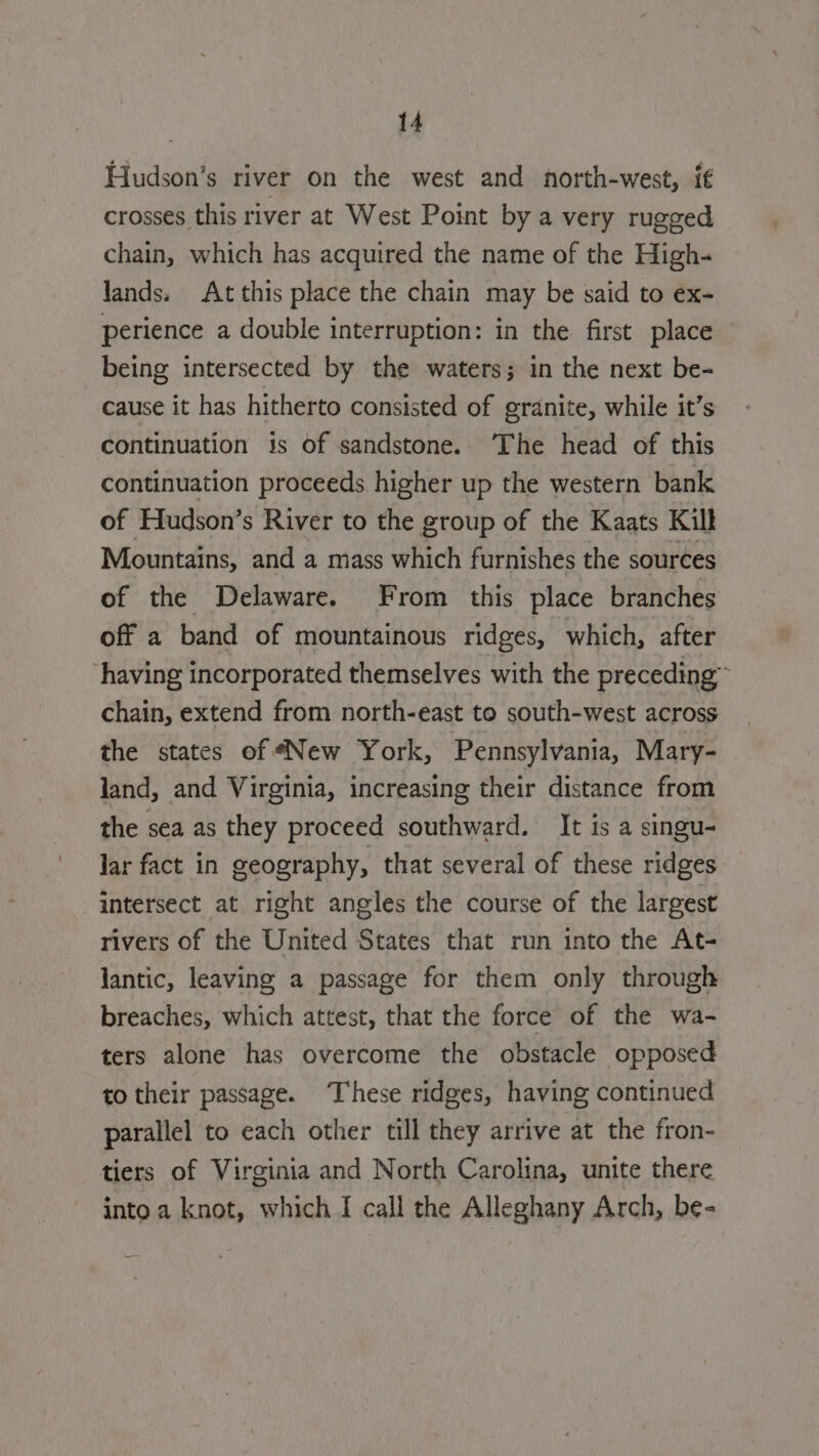 Hudson’s river on the west and north-west, if crosses this river at West Point by a very rugged chain, which has acquired the name of the High- lands. At this place the chain may be said to ex- perience a double interruption: in the first place being intersected by the waters; in the next be- cause it has hitherto consisted of granite, while it’s continuation is of sandstone. The head of this continuation proceeds higher up the western bank of Hudson’s River to the group of the Kaats Kill Mountains, and a mass which furnishes the sources of the Delaware. From this place branches off a band of mountainous ridges, which, after having incorporated themselves with the preceding” chain, extend from north-east to south-west across the states of “New York, Pennsylvania, Mary- land, and Virginia, increasing their distance from the sea as they proceed southward. It is a singu- lar fact in geography, that several of these ridges intersect at right angles the course of the largest rivers of the United States that run into the At- lantic, leaving a passage for them only through breaches, which attest, that the force of the wa- ters alone has overcome the obstacle opposed to their passage. ‘These ridges, having continued parallel to each other till they arrive at the fron- tiers of Virginia and North Carolina, unite there into a knot, which I call the Alleghany Arch, be-