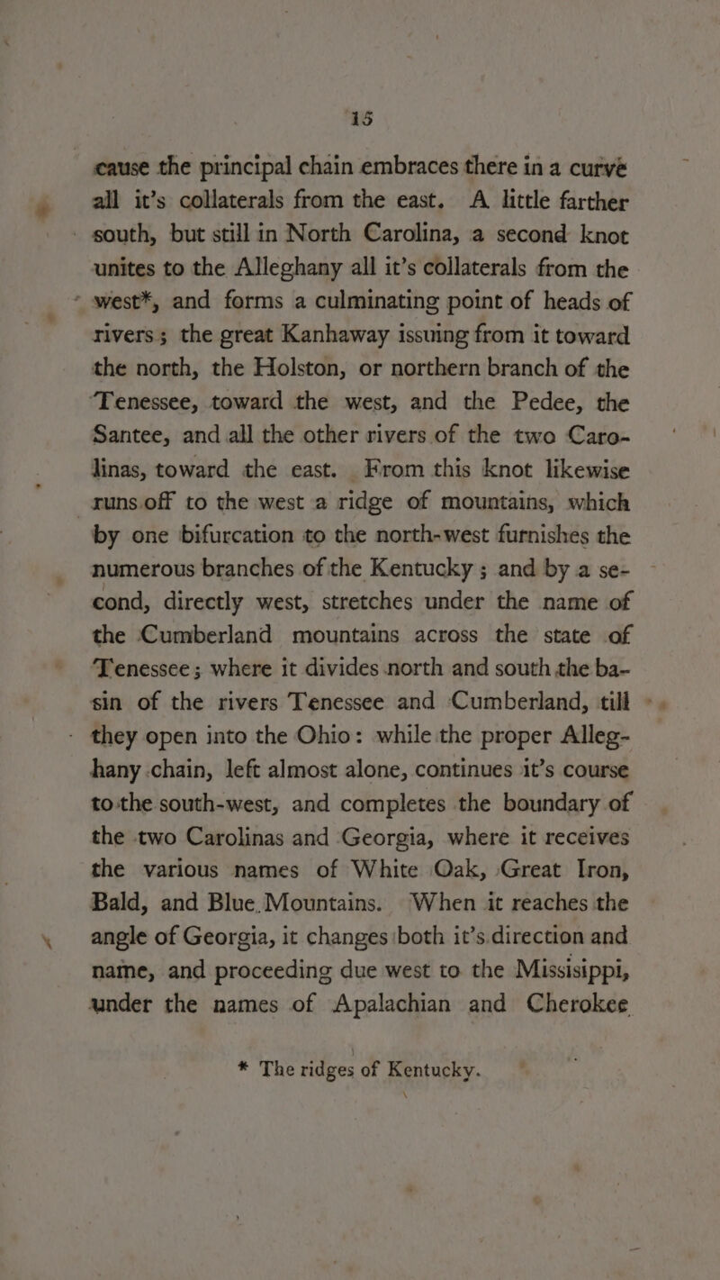 cause the principal chain embraces there in a curve all it’s collaterals from the east. A little farther unites to the Alleghany all it’s collaterals from the rivers; the great Kanhaway issuing from it toward the north, the Holston, or northern branch of the Santee, and all the other rivers of the two Caro- linas, toward the east. From this knot likewise by one bifurcation to the north-west furnishes the numerous branches of the Kentucky ; and by a se- cond, directly west, stretches under the name of the Cumberland mountains across the state of T'enessee ; where it divides north and south the ba- hany chain, left almost alone, continues it’s course tothe south-west, and completes the boundary of the two Carolinas and Georgia, where it receives the various names of White Oak, Great Iron, Bald, and Blue Mountains. When it reaches the angle of Georgia, it changes both it’s.direction and naine, and proceeding due west to the Missisippi, * The ridges of Kentucky.