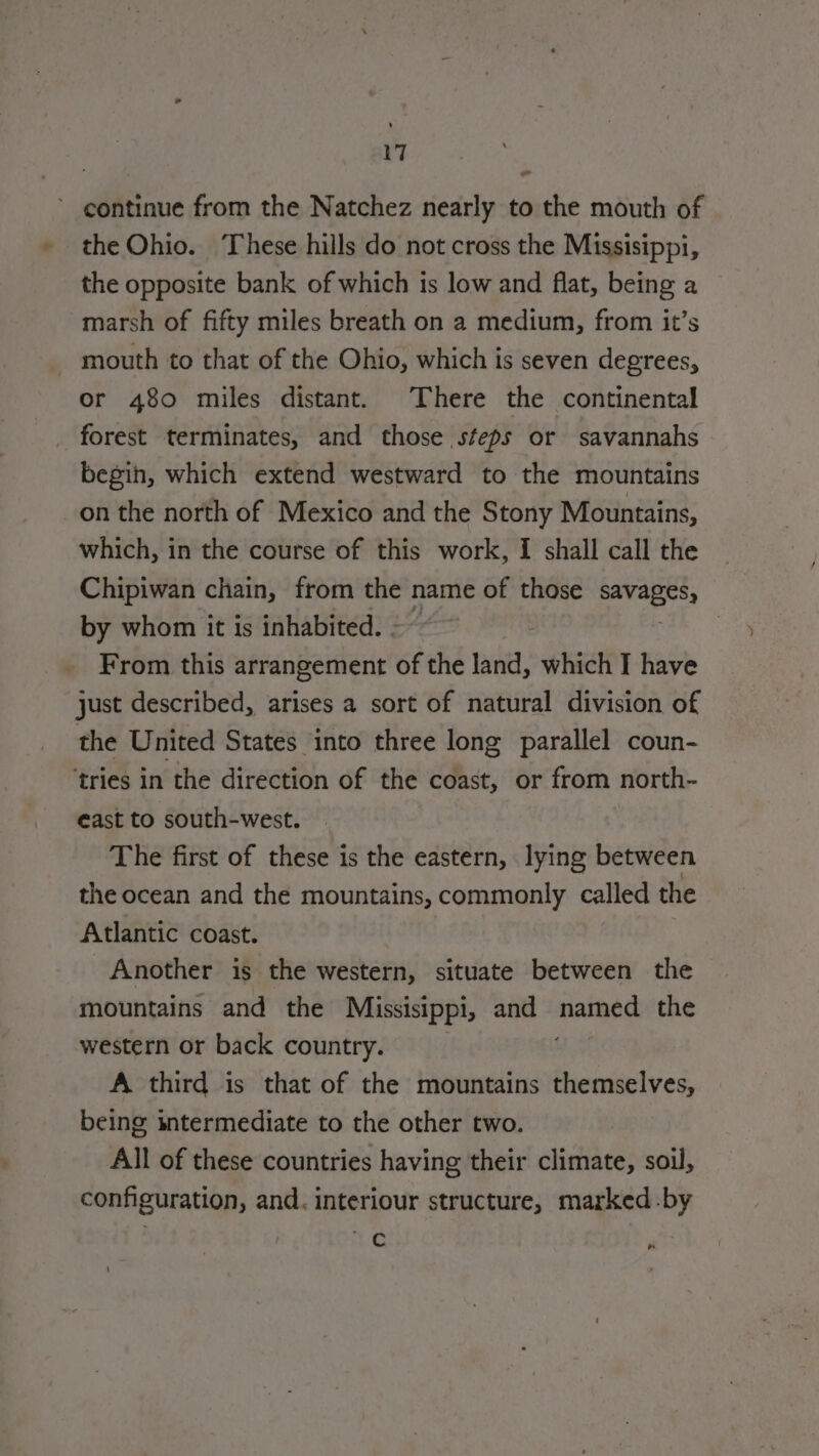 continue from the Natchez nearly to the mouth of the Ohio. These hills do not cross the Missisippi, the opposite bank of which is low and flat, being a marsh of fifty miles breath on a medium, from it’s mouth to that of the Ohio, which is seven degrees, or 480 miles distant. There the continental forest terminates, and those steps or savannahs begin, which extend westward to the mountains on the north of Mexico and the Stony Mountains, which, in the course of this work, I shall call the Chipiwan chain, from the name of those gr iy by whom it is inhabited. - From this arrangement of the land, which I have just described, arises a sort of natural division of the United States into three long parallel coun- ‘tries in the direction of the coast, or from north- east to south-west. The first of these is the eastern, lying between the ocean and the mountains, commonly called the Atlantic coast. Another is the western, situate between the mountains and the Missisippi, and FRS the western or back country. A third is that of the mountains themselves, being intermediate to the other two. All of these countries having their climate, soil, configuration, and. interiour structure, marked-by 7 ;