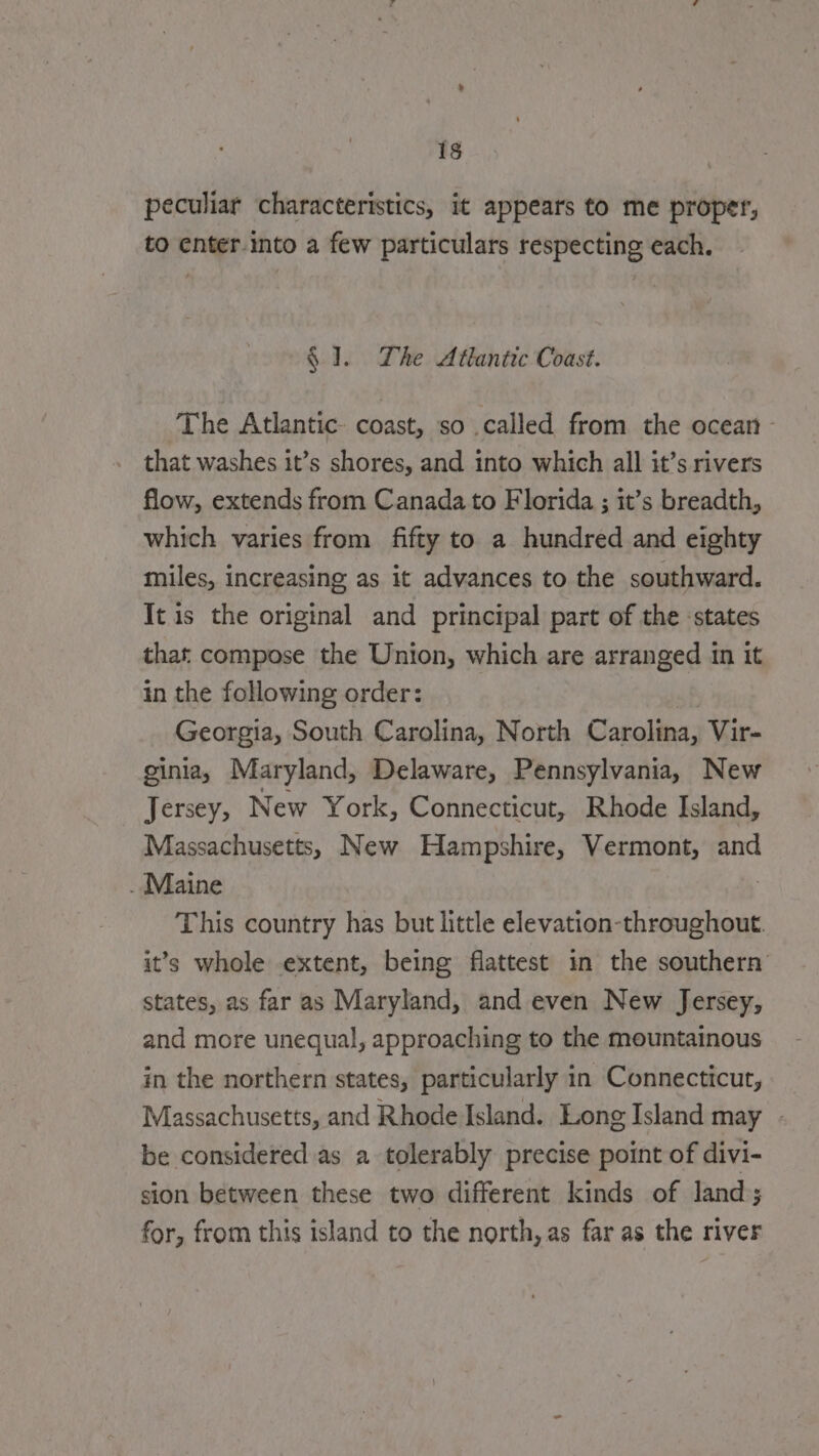 peculiar characteristics, it appears to me proper, to enter into a few particulars respecting each. $ I. The Atlantic Coast. The Atlantic coast, so called from the ocean - that washes it’s shores, and into which all it’s rivers flow, extends from Canada to Florida ; it’s breadth, which varies from fifty to a hundred and eighty miles, increasing as it advances to the southward. It is the original and principal part of the states that compose the Union, which are arranged in it in the following order: Georgia, South Carolina, North Carolina, Vir- ginia, Maryland, Delaware, Pennsylvania, New Jersey, New York, Connecticut, Rhode Island, Massachusetts, New Hampshire, Vermont, and . Maine | This country has but little elevation-throughout. it’s whole extent, being flattest in the southern states, as far as Maryland, and even New Jersey, and more unequal, approaching to the mountainous in the northern states, particularly in Connecticut, Massachusetts, and Rhode Island. Long Island may - be considered as à tolerably precise point of divi- sion between these two different kinds of land; for, from this island to the north, as far as the river