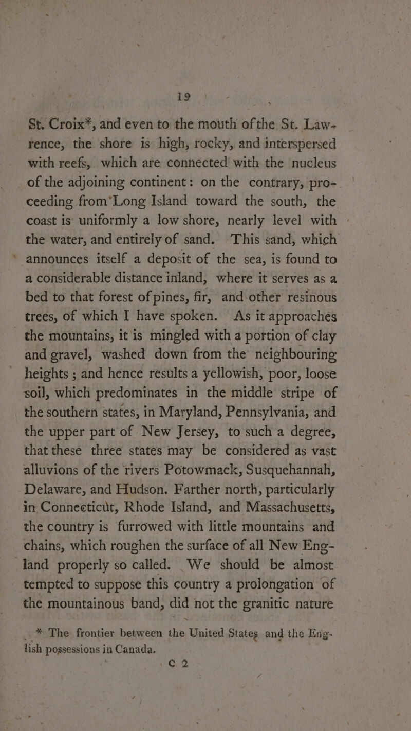 À St. Croix*, and even to the mouth ofthe St. Law- rence, the shore is high, rocky, and interspersed with reefs, which are connected with the nucleus of the adjoining continent: on the contrary, pro- ceeding from'Long Island toward the south, the coast is uniformly a low shore, nearly level with the water, and entirely of sand. This sand, which announces itself a deposit of the sea, is found to a considerable distance inland, where it serves as a bed to that forest of pines, fir, and other resinous trees, of which I have spoken. As it approachés and gravel, washed down from the neighbouring heights ; and hence results a yellowish, poor, loose soil, which predominates in the middle stripe of the upper part of New Jersey, to such a degree, that these three states may be considered as vast alluvions of the rivers Potowmack, Susquehannah, Delaware, and Hudson. Farther north, particularly in Connecticut, Rhode Island, and Massachusetts, the country is furrowed with little mountains and chains, which roughen the surface of all New Eng- tempted to suppose this country a prolongation of the mountainous band, did not the granitic nature ~ _ * The frontier between the United States and the Eng- lish possessions in Canada. : C2