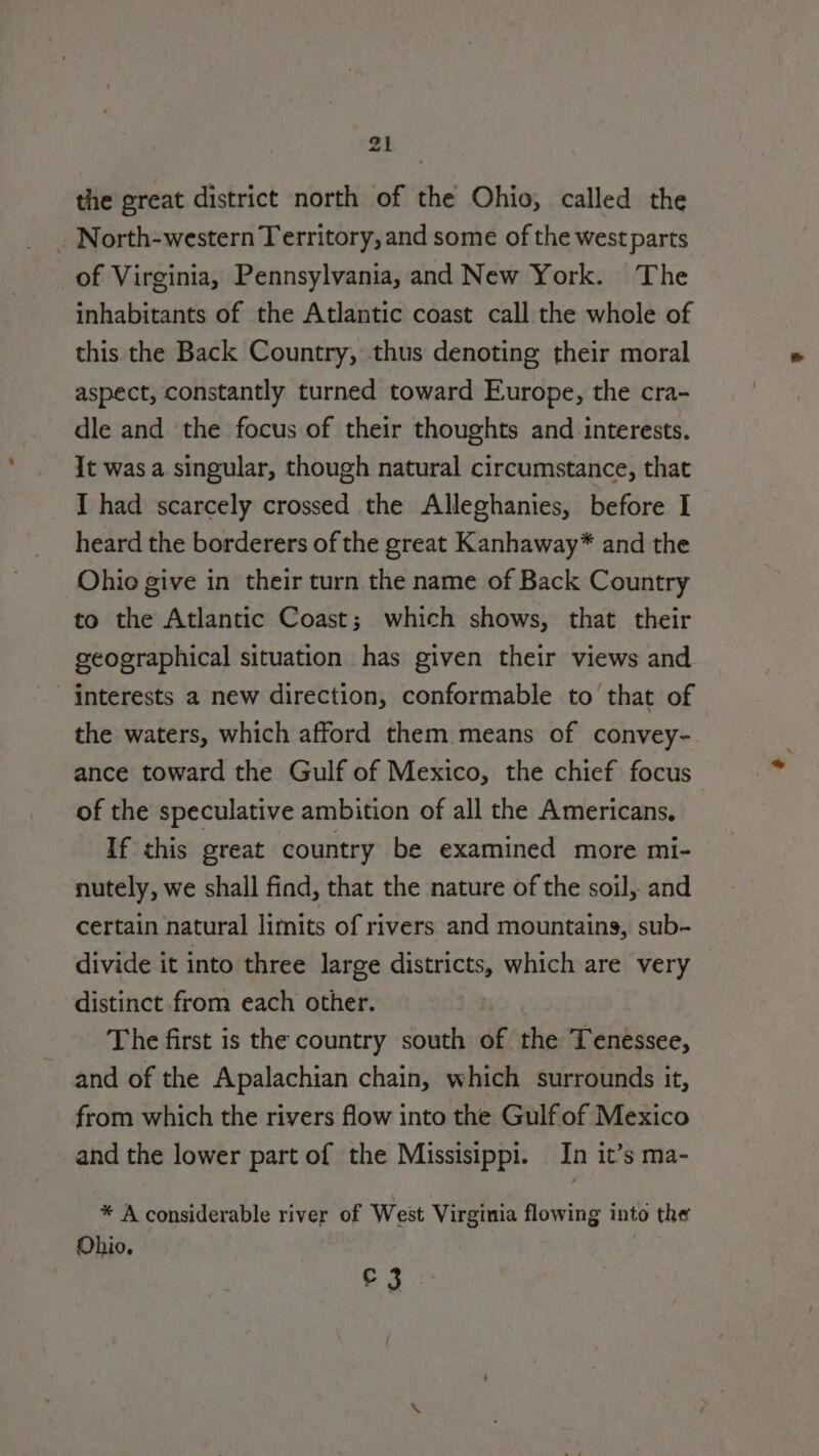 the great district north of the Ohio, called the _ North-western Territory, and some of the west parts of Virginia, Pennsylvania, and New York. The inhabitants of the Atlantic coast call the whole of this the Back Country, thus denoting their moral aspect, constantly turned toward Europe, the cra- dle and the focus of their thoughts and interests. It was a singular, though natural circumstance, that I had scarcely crossed the Alleghanies, before I heard the borderers of the great Kanhaway* and the Ohio give in their turn the name of Back Country to the Atlantic Coast; which shows, that their geographical situation has given their views and interests a new direction, conformable to that of the waters, which afford them means of convey- ance toward the Gulf of Mexico, the chief focus of the speculative ambition of all the Americans. If this great country be examined more mi- nutely, we shall find, that the nature of the soil, and certain natural limits of rivers and mountains, sub- divide it into three large districts, which are very distinct from each other. The first is the country south of the Tenessee, and of the Apalachian chain, which surrounds it, from which the rivers flow into the Gulf of Mexico and the lower part of the Missisippi. In it’s ma- * A considerable river of West Virginia flowing into the Ohio. £3